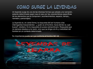 Un leyenda surge de una de las diversas formas que adopta una narración,
estando determinada según sea el caso por las características específicas
de los elementos que la componen ( acontecimientos, espacio, tiempo,,
narrador y personajes).
La leyenda es, en cierta forma, la respuesta del ser humano a las
interrogantes trascendentes : ¿ quién es el hombre; hacia dónde va, qué
busca?, etcétera. Es la respuesta al suceso extraordinario. Respuesta que
no siempre obedece a la razón, sino que se dirige a la fe y credulidad del
hombre en un contexto determinado.
Su importancia puede ser que conforme el hombre se va
desarrollando, la leyenda asume características distintas,
no sólo en diversos tiempos, sino que también en
diferentes espacios, por lo que la leyenda refleja la
idiosincrasia del pueblo que la crea.
 