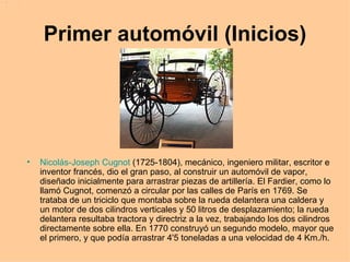 Primer automóvil (Inicios) Nicolás-Joseph Cugnot  (1725-1804), mecánico, ingeniero militar, escritor e inventor francés, dio el gran paso, al construir un automóvil de vapor, diseñado inicialmente para arrastrar piezas de artillería. El Fardier, como lo llamó Cugnot, comenzó a circular por las calles de París en 1769. Se trataba de un triciclo que montaba sobre la rueda delantera una caldera y un motor de dos cilindros verticales y 50 litros de desplazamiento; la rueda delantera resultaba tractora y directriz a la vez, trabajando los dos cilindros directamente sobre ella. En 1770 construyó un segundo modelo, mayor que el primero, y que podía arrastrar 4'5 toneladas a una velocidad de 4 Km./h.   