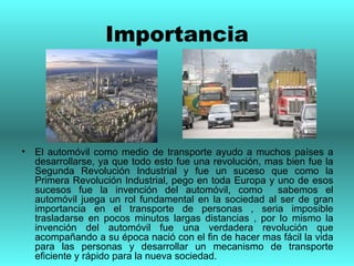 Importancia El automóvil como medio de transporte ayudo a muchos países a desarrollarse, ya que todo esto fue una revolución, mas bien fue la Segunda Revolución Industrial y fue un suceso que como la Primera Revolución Industrial, pego en toda Europa y uno de esos sucesos fue la invención del automóvil, como  sabemos el automóvil juega un rol fundamental en la sociedad al ser de gran importancia en el transporte de personas , seria imposible trasladarse en pocos minutos largas distancias , por lo mismo la invención del automóvil fue una verdadera revolución que acompañando a su época nació con el fin de hacer mas fácil la vida para las personas y desarrollar un mecanismo de transporte eficiente y rápido para la nueva sociedad. 