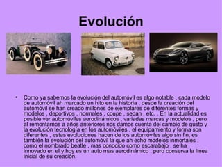 Evolución Como ya sabemos la evolución del automóvil es algo notable , cada modelo de automóvil ah marcado un hito en la historia , desde la creación del automóvil se han creado millones de ejemplares de diferentes formas y modelos , deportivos , normales , coupe , sedan , etc. . En la actualidad es posible ver automóviles aerodinámicos , variadas marcas y modelos , pero al remontarnos a años anteriores nos damos cuenta del cambio de gusto y la evolución tecnología en los automóviles , el equipamiento y forma son diferentes , estas evoluciones hacen de los automóviles algo sin fin, es también la evolución del automóvil la que ah echo modelos inmortales , como el nombrado beatle , mas conocido como escarabajo , se ha innovado en el y hoy es un auto mas aerodinámico , pero conserva la línea inicial de su creación. 