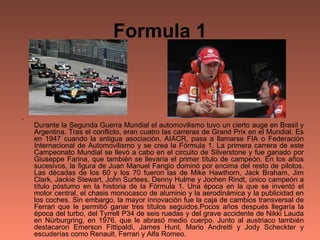 Formula 1 Durante la Segunda Guerra Mundial el automovilismo tuvo un cierto auge en Brasil y Argentina. Tras el conflicto, eran cuatro las carreras de Grand Prix en el Mundial. Es en 1947 cuando la antigua asociación, AIACR, pasa a llamarse FIA o Federación Internacional de Automovilismo y se crea la Fórmula 1. La primera carrera de este Campeonato Mundial se llevó a cabo en el circuito de Silverstone y fue ganado por Giuseppe Farina, que también se llevaría el primer título de campeón. En los años sucesivos, la figura de Juan Manuel Fangio dominó por encima del resto de pilotos. Las décadas de los 60 y los 70 fueron las de Mike Hawthorn, Jack Braham, Jim Clark, Jackie Stewart, John Surtees, Denny Hulme y Jochen Rindt, único campeón a título póstumo en la historia de la Fórmula 1. Una época en la que se inventó el motor central, el chasis monocasco de aluminio y la aerodinámica y la publicidad en los coches. Sin embargo, la mayor innovación fue la caja de cambios transversal de Ferrari que le permitió ganar tres títulos seguidos.Pocos años después llegaría la época del turbo, del Tyrrell P34 de seis ruedas y del grave accidente de Nikki Lauda en Nürburgring, en 1976, que le abrasó medio cuerpo. Junto al austriaco también destacaron Emerson Fittipaldi, James Hunt, Mario Andretti y Jody Scheckter y escuderías como Renault, Ferrari y Alfa Romeo.  