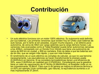 Contribución Un auto eléctrico funciona con un motor 100% eléctrico. Su autonomía está definido por sus baterías. Las primeras versiones (que existen hoy en Chile) usan baterías de auto típicas, por lo tanto al ser pesadas, ocupan mucho espacio, y se obtiene poca autonomía, de cerca de 40km por carga (además que la carga demora horas). Las versiones más avanzadas como el Tesla Roadster puede tener autonomías cercanas a los 400km, comparado con un Honda Civic híbrido que tiene una autonomía de cerca de 600 km en ciudad, y 800 en carretera. Esto se debe a que las baterías son de ión litio, que se cargan más rápido, y que son más livianas. El rendimiento de un auto eléctrico es complejo de calcular, ya que no usa bencina necesariamente. Las equivalencias se hacen transformando la energía usada (0.2kWh/km) en bencina. Si se considera termoeléctricas tienen una eficiencia de 35%, esos 0.2kWh/km en realidad son 0.57kWh/km. Considerando que la gasolina tiene un calor de vaporización de 47 MJ/kg (9.58kWh/litro), el Roadster rinde un no tan impresionante 16.8km/l. Claro que si se genera se mejora la eficiencia térmica a un 65% por ejemplo (ciclo combinado, gas natural), la equivalencia aumenta a un más impresionante 31.2km/l. 