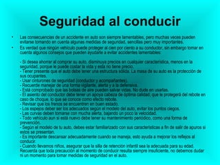 Seguridad al conducir Las consecuencias de un accidente en auto son siempre lamentables, pero muchas veces pueden evitarse tomando en cuenta algunas medidas de seguridad, sencillas pero muy importantes. Es verdad que ningún vehículo puede proteger al cien por ciento a su conductor, sin embargo tomar en cuenta algunos consejos que pueden ayudarle a evitar accidentes lamentables:  - Si desea ahorrar al comprar su auto, disminuya precios en cualquier característica, menos en la seguridad, porque le puede costar la vida y esta no tiene precio. - Tener presente que el auto debe tener una estructura sólida. La masa de su auto es la protección de sus ocupantes. - Usar cinturones de seguridad (conductor y acompañantes). - Recuerde manejar de una forma vigilante, alerta y a la defensiva. - Está comprobado que las bolsas de aire pueden salvar vidas. No dude en usarlas. - El asiento del conductor debe tener un apoya cabeza de óptima calidad, que le protegerá del rebote en caso de choque, lo que se conoce como efecto rebote. - Revisar que los frenos se encuentren en buen estado. - Los espejos deber ser los adecuados según el modelo del auto, evitar los puntos ciegos. - Las curvas deben tomarse con mucha alerta, bajando un poco la velocidad. - Todo vehículo aun si está nuevo debe tener su mantenimiento periódico, como una forma de prevención. - Según el modelo de tu auto, debes estar familiarizado con sus características a fin de salir de apuros si estos se presentan. - Es importante descansar adecuadamente cuando se maneja, esto ayuda a mejorar los reflejos al conducir. - Cuando llevamos niños, asegurar que la silla de retención infantil sea la adecuada para su edad. Recuerda que toda precaución al momento de conducir resulta siempre insuficiente, no debemos dudar ni un momento para tomar medidas de seguridad en el auto. 