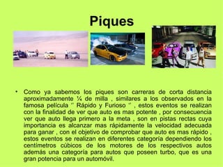 Piques Como ya sabemos los piques son carreras de corta distancia aproximadamente ¼ de milla , similares a los observados en la famosa película ‘’ Rápido y Furioso ‘’ , estos eventos se realizan con la finalidad de ver que auto es mas potente , por consecuencia ver que auto llega primero a la meta , son en pistas rectas cuya importancia es alcanzar mas rápidamente la velocidad adecuada para ganar , con el objetivo de comprobar que auto es mas rápido , estos eventos se realizan en diferentes categoría dependiendo los centímetros cúbicos de los motores de los respectivos autos además una categoría para autos que poseen turbo, que es una gran potencia para un automóvil. 