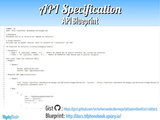 Byteflair
APIAPI BlueprintBlueprint
APIAPI SpecificationSpecification
Gist : https://gist.github.com/victorhernandezbermejo/9d5a9448a487a71dd503
Blueprint: http://docs.bfphonebook.apiary.io/
 