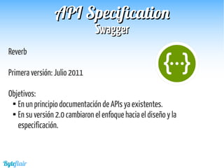 Byteflair
SwaggerSwagger
APIAPI SpecificationSpecification
Reverb
Primera versión: Julio 2011
Objetivos:

En un principio documentación de APIs ya existentes.

En su versión 2.0 cambiaron el enfoque hacia el diseño y la
especificación.
 