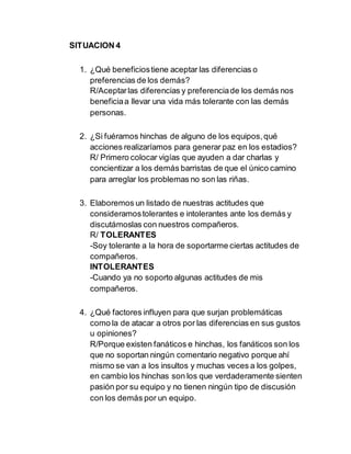 SITUACION 4
1. ¿Qué beneficiostiene aceptar las diferencias o
preferencias de los demás?
R/Aceptarlas diferencias y preferenciade los demás nos
beneficiaa llevar una vida más tolerante con las demás
personas.
2. ¿Si fuéramos hinchas de alguno de los equipos,qué
acciones realizaríamos para generar paz en los estadios?
R/ Primero colocar vigías que ayuden a dar charlas y
concientizar a los demás barristas de que el único camino
para arreglar los problemas no son las riñas.
3. Elaboremos un listado de nuestras actitudes que
consideramostolerantes e intolerantes ante los demás y
discutámoslas con nuestros compañeros.
R/ TOLERANTES
-Soy tolerante a la hora de soportarme ciertas actitudes de
compañeros.
INTOLERANTES
-Cuando ya no soporto algunas actitudes de mis
compañeros.
4. ¿Qué factores influyen para que surjan problemáticas
como la de atacar a otros por las diferencias en sus gustos
u opiniones?
R/Porque existen fanáticos e hinchas, los fanáticos son los
que no soportan ningún comentario negativo porque ahí
mismo se van a los insultos y muchas veces a los golpes,
en cambio los hinchas son los que verdaderamente sienten
pasión por su equipo y no tienen ningún tipo de discusión
con los demás por un equipo.
 