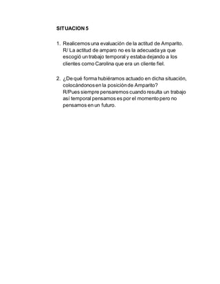 SITUACION 5
1. Realicemos una evaluación de la actitud de Amparito.
R/ La actitud de amparo no es la adecuada ya que
escogió un trabajo temporal y estaba dejando a los
clientes como Carolina que era un cliente fiel.
2. ¿De qué forma hubiéramos actuado en dicha situación,
colocándonosen la posiciónde Amparito?
R/Pues siempre pensaremos cuando resulta un trabajo
así temporal pensamos es por el momento pero no
pensamos en un futuro.
 