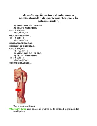 de enfermerÃa es importante para la
         administraciÃ³n de medicamentos por vÃa
                      intramuscular.
    2) MUSCULOS DEL BRAZO:
    A) GRUPO ANTERIOR:
<!--[if ppt]-->
    <!--[endif]-->
•BICEPS BRAQUIAL.
<!--[if ppt]-->
    <!--[endif]-->
•CORACO-BRAQUIAL.
•BRAQUIAL ANTERIOR.
<!--[if ppt]-->
    <!--[endif]-->
    2) MUSCULOS DEL BRAZO:
    A) GRUPO ANTERIOR:
<!--[if ppt]-->
    <!--[endif]-->
•BICEPS BRAQUIAL.




    Tiene dos porciones:
•PorciÃ³n larga que nace por encima de la cavidad glenoidea del
    omÃ³plato.
 