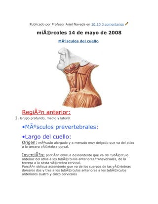 Publicado por Profesor Ariel Naveda en 10:10 3 comentarios

             miÃ©rcoles 14 de mayo de 2008
                           MÃºsculos del cuello




    RegiÃ³n anterior:
1. Grupo profundo, medio y lateral:

    •MÃºsculos prevertebrales:
    •Largo del cuello:
    Origen: mÃºsculo alargado y a menudo muy delgado que va del atlas
    a la tercera vÃ©rtebra dorsal.

    InserciÃ³n: porciÃ³n oblicua descendente que va del tubÃ©rculo
    anterior del atlas a los tubÃ©rculos anteriores transversales, de la
    tercera a la sexta vÃ©rtebra cervical.
    PorciÃ³n oblicua ascendente que va de los cuerpos de las vÃ©rtebras
    dorsales dos y tres a los tubÃ©rculos anteriores a los tubÃ©rculos
    anteriores cuatro y cinco cervicales
 