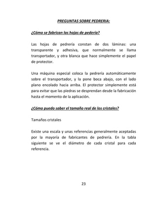 PREGUNTAS SOBRE PEDRERIA:
¿Cómo se fabrican las hojas de pedería?
Las hojas de pedrería constan de dos láminas: una
transparente y adhesiva, que normalmente se llama
transportador, y otra blanca que hace simplemente el papel
de protector.
Una máquina especial coloca la pedrería automáticamente
sobre el transportador, y la pone boca abajo, con el lado
plano encolado hacia arriba. El protector simplemente está
para evitar que las piedras se desprendan desde la fabricación
hasta el momento de la aplicación.
¿Cómo puedo saber el tamaño real de los cristales?
Tamaños cristales
Existe una escala y unas referencias generalmente aceptadas
por la mayoría de fabricantes de pedrería. En la tabla
siguiente se ve el diámetro de cada cristal para cada
referencia.
23
 