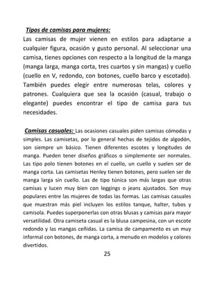 Tipos de camisas para mujeres:
Las camisas de mujer vienen en estilos para adaptarse a
cualquier figura, ocasión y gusto personal. Al seleccionar una
camisa, tienes opciones con respecto a la longitud de la manga
(manga larga, manga corta, tres cuartos y sin mangas) y cuello
(cuello en V, redondo, con botones, cuello barco y escotado).
También puedes elegir entre numerosas telas, colores y
patrones. Cualquiera que sea la ocasión (casual, trabajo o
elegante) puedes encontrar el tipo de camisa para tus
necesidades.
Camisas casuales: Las ocasiones casuales piden camisas cómodas y
simples. Las camisetas, por lo general hechas de tejidos de algodón,
son siempre un básico. Tienen diferentes escotes y longitudes de
manga. Pueden tener diseños gráficos o simplemente ser normales.
Las tipo polo tienen botones en el cuello, un cuello y suelen ser de
manga corta. Las camisetas Henley tienen botones, pero suelen ser de
manga larga sin cuello. Las de tipo túnica son más largas que otras
camisas y lucen muy bien con leggings o jeans ajustados. Son muy
populares entre las mujeres de todas las formas. Las camisas casuales
que muestran más piel incluyen los estilos tanque, halter, tubos y
camisola. Puedes superponerlas con otras blusas y camisas para mayor
versatilidad. Otra camiseta casual es la blusa campesina, con un escote
redondo y las mangas ceñidas. La camisa de campamento es un muy
informal con botones, de manga corta, a menudo en modelos y colores
divertidos.
25
 
