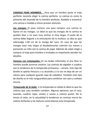 CAMISAS PARA HOMBRES: Para que un hombre porte el traje
perfecto necesita elegir la camisa perfecta. La camisa es como la
pimienta del atuendo de tu hombre perfecto. Ayúdalo a encontrar
una camisa a medida y chicos presten atención.
Las mangas: El paso número uno para comprar una camisa es
fijarse en las mangas. Lo ideal es que las mangas de la camisa te
queden bien y no sean muy anchas ni muy largas. El puño de la
camisa debe llegarte a la articulación de la muñeca. La idea es que
sobresalga 1.30 cm de la manga del saco. En caso de que las
mangas sean más largas al desabotonarlas cubrirán tus manos y
parecerás un niño con la camisa de papá. Además de saber elegir y
comprar el traje para hombre o invitados es importante atender los
detalles.
Camisas con estampados: En las bodas informales al aire libre tu
hombre puede ponerse creativo. Las camisas de algodón a cuadros
son la tendencia de la temporada primavera – verano. Este tipo de
diseño le aporta frescura a su atuendo y a la vez no deja de ser un
clásico para cualquier guarda ropa de caballero. También este tipo
de diseño es lo más vanguardista para combinar con saco y corbata
oscura.
Temporada de la boda si la temporada es cálida lo ideal es que los
colores que uses también cambien. Algunas opciones son el rosa,
lavanda, cuadros rojos, verdes o azules o colores pastel. No le
temas al color, en la actualidad la tendencia en camisas marca los
colores brillantes y las texturas como básicos esta temporada.
27
 