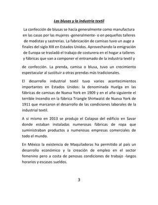 Las blusas y la industria textil
La confección de blusas se hacía generalmente como manufactura
en las casas por las mujeres -generalmente- o en pequeños talleres
de modistas y sastrerías. La fabricación de camisas tuvo un auge a
finales del siglo XIX en Estados Unidos. Aprovechando la emigración
de Europa se trasladó el trabajo de costurera en el hogar a talleres
y fábricas que van a componer el entramado de la industria textil y
de confección. La prenda, camisa o blusa, tuvo un crecimiento
espectacular al sustituir a otras prendas más tradicionales.
El desarrollo industrial textil tuvo varios acontecimientos
importantes en Estados Unidos: la denominada Huelga en las
fábricas de camisas de Nueva York en 1909 y en el año siguiente el
terrible Incendio en la fábrica Triangle Shirtwaist de Nueva York de
1911 que marcaron el desarrollo de las condiciones laborales de la
industrial textil.
A si mismo en 2013 se produjo el Colapso del edificio en Savar
donde estaban instaladas numerosas fábricas de ropa que
suministraban productos a numerosas empresas comerciales de
todo el mundo.
En México la existencia de Maquiladoras ha permitido al país un
desarrollo económico y la creación de empleo en el sector
femenino pero a costa de penosas condiciones de trabajo -largos
horarios y escasos sueldos.
3
 