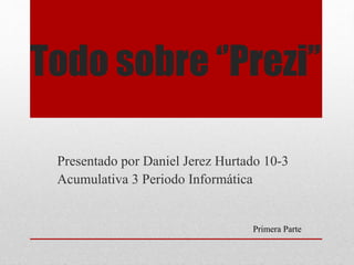 Todo sobre ‘’Prezi’’ 
Presentado por Daniel Jerez Hurtado 10-3 
Acumulativa 3 Periodo Informática 
Primera Parte 
 