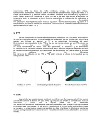 encontramos NTC          de disco, de varilla, moldeado, lenteja, con rosca para chasis...
Los fabricantes identifican los valores de las NTC mediante dos procedimientos: serigrafiado directo en el
cuerpo de la resistencia, y mediante bandas de colores, semejante a las resistencias y siguiendo su
mismo código, teniendo en cuenta que el primer color es el que está más cercano a las patillas del
componente según se observa en la figura. Su curva característica se realiza entre dos parámetros, la
resistencia                            y                        la                           temperatura.
Sus aplicaciones más importantes están: medidas, regulación y alarmas de temperatura, regulación de la
temperatura en procesos de elaboración, termostatos, compensación de parámetros de funcionamiento en
aparatos electrónicos (radio, TV...).




3. PTC
        En este componente un aumento de temperatura se corresponde con un aumento de resistencia.
Se fabrican con titanato de bario. Sus aplicaciones más importantes son: en motores para evitar que se
quemen sus bobinas, en alarmas, en TV y en automóviles (temperatura del agua).
El concepto de los encapsulados de las PTC se rige por los mismos criterios que una NTC, siendo sus
aspectos                muy               parecidos               a               los             mismos.
Su curva característica se realiza entre dos parámetros, la resistencia y la temperatura.
La identificación de los valores de estos dispositivos se realiza mediante franjas de colores en el cuerpo
de los mismos que hacen referencia a un determinado tipo. Para deducir sus características se recurre a
los                    catálogos                    de                   los                   fabricantes.
Los márgenes de utilización de las NTC y PTC están limitados a valores de temperatura que no
sobrepasan los 400ºC.




     Símbolo de la PTC           Identificación por banda de colores      Aspecto físico real de una PTC




4. VDR
         La propiedad que caracteriza esta resistencia consiste en que disminuye su valor óhmico cuando
aumenta bruscamente la tensión. De esta forma bajo impulsos de tensión se comporta casi como un
cortocircuito     y      cuando        cesa      el     impulso     posee     una      alta    resistividad.
Sus aplicaciones aprovechan esta propiedad y se usan básicamente para proteger contactos móviles de
contactores, reles, interruptores.., ya que la sobre intensidad que se produce en los accionamientos disipa
su energía en el varistor que se encuentra en paralelo con ellos, evitando así el deterioro de los mismos,
además, como protección contra sobre tensiones y estabilización de tensiones, adaptación a aparatos de
medida...
 