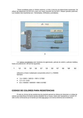 Tienen enrolladas sobre un cilindro cerámico, un hilo o cinta de una determinada resistividad. Se
utilizan las aleaciones de Ni-Cr-Al y para una mayor precisión las de Ni-Cr. Disipan grandes potencias.
Los modelos más importantes son : Cementados, vitrificados y esmaltados.




                                                    4



       Los valores normalizados para resistores de aglomerado, película de carbón y película metálica,
hasta una potencia de 2W son los siguientes:


  1         1,2    1,5      1,8      2,2      2,7       3,3    3,9      4,7      5,6      6,8        8,2


        Utilizando un factor multiplicador comprendido entre 0,1 y 1000000.
        Ejemplos:

        •    1,8 x 10000 = 1800 Ω = 1Κ8 ó 1,8 ΚΩ
        •    3,3 x 10 = 33 Ω
        •    6,8 x 1000000 = 6800000 = 6M8 ó 6,8 MΩ




CODIGO DE COLORES PARA RESISTENCIAS
        El valor en ohmios de las resistencias de propósito general se obtiene de interpretar un código de
colores que estas llevan formando bandas alrededor de su cuerpo. Cada color representa un número. El
valor se lee comenzando por la banda que está mas cerca a uno de los extremos de la resistencia.
 