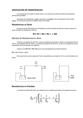 ASOCIACIÓN DE RESISTENCIAS
        Las resistencias se pueden conectar entre si, de manera que podemos obtener las siguientes
asociaciones posibles:

        Asociación de resistencias en serie, asociación en paralelo ó bien asociaciones entre ambas,
mixtas. A continuación pasamos a detallar cada una de ellas.

Resistencias en Serie
      Cuando se tienen N resistencias conectadas en serie la resistencia total del circuito es igual a la
suma de todas las resistencias. Esto es:

                                   RT= R1 + R2 + R3 +...+ RN

Ejemplo de Resistencias en Serie
        Tenemos una batería de 24V DC a cuyos terminales se conectan en Serie: una resistencia R1 de
100 R, una resistencia R2 de 100 R, y una tercera resistencia R3 de 40 R. ¿Cuál es la resistencia Total o
equivalente que se le presenta a la batería?

         Tenemos que RT= R1 + R2 + R3, por lo que reemplazando los valores tenemos:

RT= 100+100+40 = 240 R

         Esto quiere decir que la resistencia Total o equivalente que la batería "ve" en sus terminales es de
240 R.




Resistencias en Paralelo
         La resistencia total de N número de resistencias en paralelo está dada por la siguiente ecuación:
 