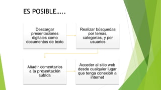 Descargar
presentaciones
digitales como
documentos de texto
Realizar búsquedas
por temas,
categorías, y por
usuarios
Añadir comentarios
a la presentación
subida
Acceder al sitio web
desde cualquier lugar
que tenga conexión a
internet
ES POSIBLE…..
 
