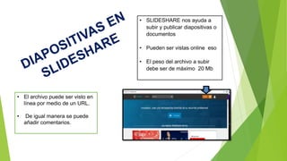 • SLIDESHARE nos ayuda a
subir y publicar diapositivas o
documentos
• Pueden ser vistas online eso
• El peso del archivo a subir
debe ser de máximo 20 Mb
• El archivo puede ser visto en
línea por medio de un URL.
• De igual manera se puede
añadir comentarios.
 