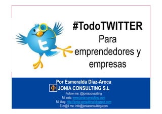 #TodoTWITTER
                    Para
               emprendedores y
                  empresas
Por Esmeralda Díaz-Aroca
              Díaz-
 JONIA CONSULTING S.L
        Follow me: @joniaconsulting
     Mi web: www.jonia-consulting.com
Mi blog: http://jonia-consulting.blogspot.com
   E-m@il me: info@joniaconsulting.com
                     1
 