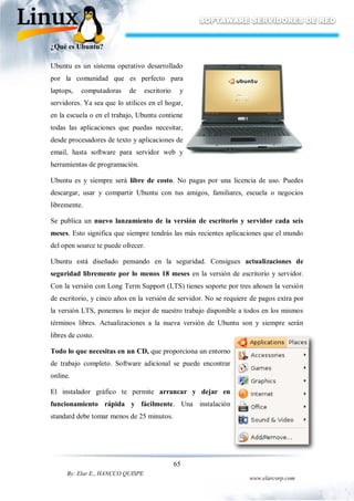 65
By: Elar E., HANCCO QUISPE
www.elarcorp.com
¿Qué es Ubuntu?
Ubuntu es un sistema operativo desarrollado
por la comunidad que es perfecto para
laptops, computadoras de escritorio y
servidores. Ya sea que lo utilices en el hogar,
en la escuela o en el trabajo, Ubuntu contiene
todas las aplicaciones que puedas necesitar,
desde procesadores de texto y aplicaciones de
email, hasta software para servidor web y
herramientas de programación.
Ubuntu es y siempre será libre de costo. No pagas por una licencia de uso. Puedes
descargar, usar y compartir Ubuntu con tus amigos, familiares, escuela o negocios
libremente.
Se publica un nuevo lanzamiento de la versión de escritorio y servidor cada seis
meses. Esto significa que siempre tendrás las más recientes aplicaciones que el mundo
del open source te puede ofrecer.
Ubuntu está diseñado pensando en la seguridad. Consigues actualizaciones de
seguridad libremente por lo menos 18 meses en la versión de escritorio y servidor.
Con la versión con Long Term Support (LTS) tienes soporte por tres añosen la versión
de escritorio, y cinco años en la versión de servidor. No se requiere de pagos extra por
la versión LTS, ponemos lo mejor de nuestro trabajo disponible a todos en los mismos
términos libres. Actualizaciones a la nueva versión de Ubuntu son y siempre serán
libres de costo.
Todo lo que necesitas en un CD, que proporciona un entorno
de trabajo completo. Software adicional se puede encontrar
online.
El instalador gráfico te permite arrancar y dejar en
funcionamiento rápida y fácilmente. Una instalación
standard debe tomar menos de 25 minutos.
 