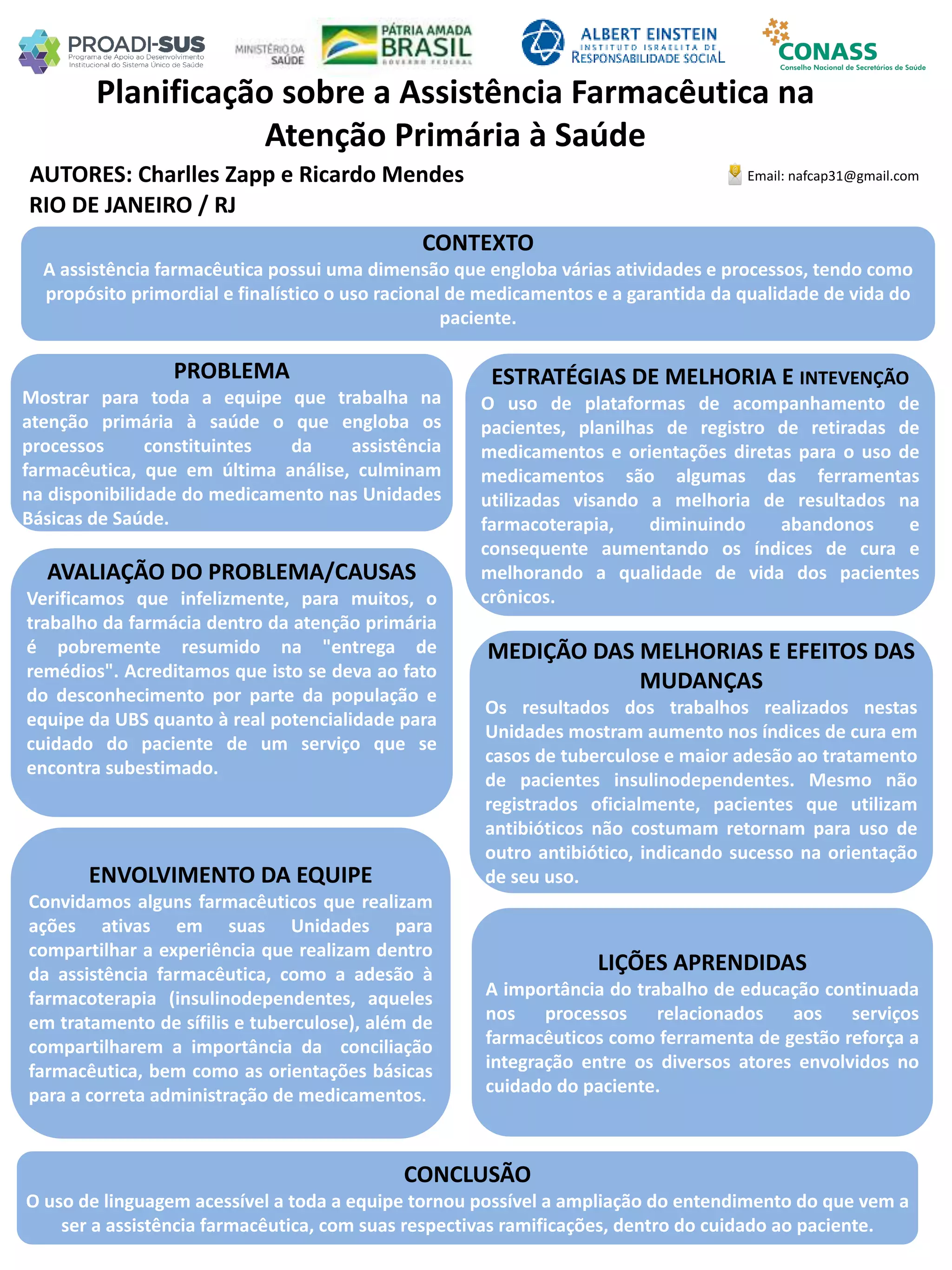 AUTORES: Charlles Zapp e Ricardo Mendes
Planificação sobre a Assistência Farmacêutica na
Atenção Primária à Saúde
PROBLEMA
Mostrar para toda a equipe que trabalha na
atenção primária à saúde o que engloba os
processos constituintes da assistência
farmacêutica, que em última análise, culminam
na disponibilidade do medicamento nas Unidades
Básicas de Saúde.
ESTRATÉGIAS DE MELHORIA E INTEVENÇÃO
O uso de plataformas de acompanhamento de
pacientes, planilhas de registro de retiradas de
medicamentos e orientações diretas para o uso de
medicamentos são algumas das ferramentas
utilizadas visando a melhoria de resultados na
farmacoterapia, diminuindo abandonos e
consequente aumentando os índices de cura e
melhorando a qualidade de vida dos pacientes
crônicos.
CONCLUSÃO
O uso de linguagem acessível a toda a equipe tornou possível a ampliação do entendimento do que vem a
ser a assistência farmacêutica, com suas respectivas ramificações, dentro do cuidado ao paciente.
Email: nafcap31@gmail.com
RIO DE JANEIRO / RJ
CONTEXTO
A assistência farmacêutica possui uma dimensão que engloba várias atividades e processos, tendo como
propósito primordial e finalístico o uso racional de medicamentos e a garantida da qualidade de vida do
paciente.
AVALIAÇÃO DO PROBLEMA/CAUSAS
Verificamos que infelizmente, para muitos, o
trabalho da farmácia dentro da atenção primária
é pobremente resumido na "entrega de
remédios". Acreditamos que isto se deva ao fato
do desconhecimento por parte da população e
equipe da UBS quanto à real potencialidade para
cuidado do paciente de um serviço que se
encontra subestimado.
ENVOLVIMENTO DA EQUIPE
Convidamos alguns farmacêuticos que realizam
ações ativas em suas Unidades para
compartilhar a experiência que realizam dentro
da assistência farmacêutica, como a adesão à
farmacoterapia (insulinodependentes, aqueles
em tratamento de sífilis e tuberculose), além de
compartilharem a importância da conciliação
farmacêutica, bem como as orientações básicas
para a correta administração de medicamentos.
MEDIÇÃO DAS MELHORIAS E EFEITOS DAS
MUDANÇAS
Os resultados dos trabalhos realizados nestas
Unidades mostram aumento nos índices de cura em
casos de tuberculose e maior adesão ao tratamento
de pacientes insulinodependentes. Mesmo não
registrados oficialmente, pacientes que utilizam
antibióticos não costumam retornam para uso de
outro antibiótico, indicando sucesso na orientação
de seu uso.
LIÇÕES APRENDIDAS
A importância do trabalho de educação continuada
nos processos relacionados aos serviços
farmacêuticos como ferramenta de gestão reforça a
integração entre os diversos atores envolvidos no
cuidado do paciente.
 