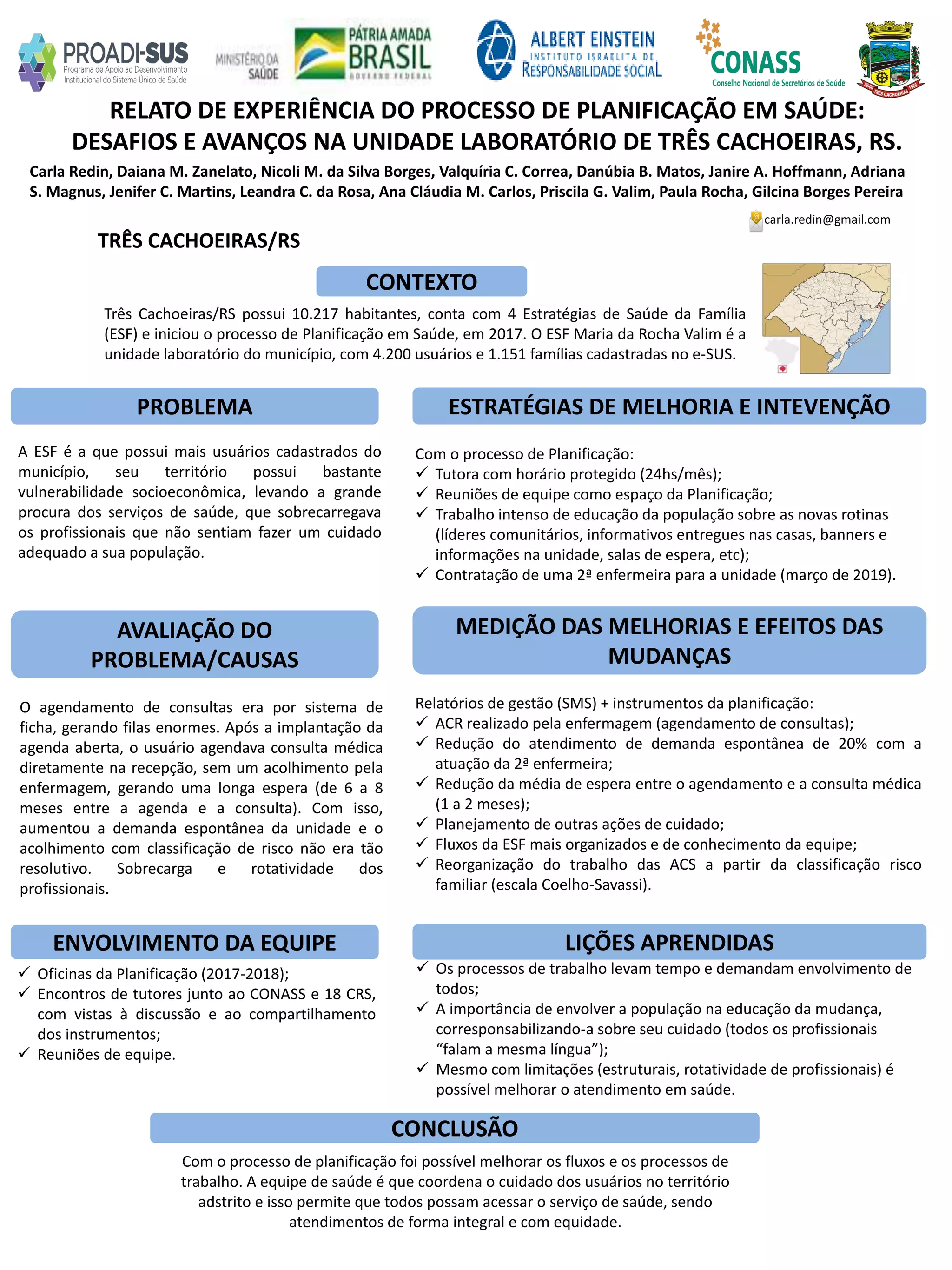 Carla Redin, Daiana M. Zanelato, Nicoli M. da Silva Borges, Valquíria C. Correa, Danúbia B. Matos, Janire A. Hoffmann, Adriana
S. Magnus, Jenifer C. Martins, Leandra C. da Rosa, Ana Cláudia M. Carlos, Priscila G. Valim, Paula Rocha, Gilcina Borges Pereira
RELATO DE EXPERIÊNCIA DO PROCESSO DE PLANIFICAÇÃO EM SAÚDE:
DESAFIOS E AVANÇOS NA UNIDADE LABORATÓRIO DE TRÊS CACHOEIRAS, RS.
PROBLEMA ESTRATÉGIAS DE MELHORIA E INTEVENÇÃO
CONCLUSÃO
carla.redin@gmail.com
TRÊS CACHOEIRAS/RS
CONTEXTO
AVALIAÇÃO DO
PROBLEMA/CAUSAS
ENVOLVIMENTO DA EQUIPE
MEDIÇÃO DAS MELHORIAS E EFEITOS DAS
MUDANÇAS
LIÇÕES APRENDIDAS
Três Cachoeiras/RS possui 10.217 habitantes, conta com 4 Estratégias de Saúde da Família
(ESF) e iniciou o processo de Planificação em Saúde, em 2017. O ESF Maria da Rocha Valim é a
unidade laboratório do município, com 4.200 usuários e 1.151 famílias cadastradas no e-SUS.
A ESF é a que possui mais usuários cadastrados do
município, seu território possui bastante
vulnerabilidade socioeconômica, levando a grande
procura dos serviços de saúde, que sobrecarregava
os profissionais que não sentiam fazer um cuidado
adequado a sua população.
O agendamento de consultas era por sistema de
ficha, gerando filas enormes. Após a implantação da
agenda aberta, o usuário agendava consulta médica
diretamente na recepção, sem um acolhimento pela
enfermagem, gerando uma longa espera (de 6 a 8
meses entre a agenda e a consulta). Com isso,
aumentou a demanda espontânea da unidade e o
acolhimento com classificação de risco não era tão
resolutivo. Sobrecarga e rotatividade dos
profissionais.
Com o processo de Planificação:
 Tutora com horário protegido (24hs/mês);
 Reuniões de equipe como espaço da Planificação;
 Trabalho intenso de educação da população sobre as novas rotinas
(líderes comunitários, informativos entregues nas casas, banners e
informações na unidade, salas de espera, etc);
 Contratação de uma 2ª enfermeira para a unidade (março de 2019).
Relatórios de gestão (SMS) + instrumentos da planificação:
 ACR realizado pela enfermagem (agendamento de consultas);
 Redução do atendimento de demanda espontânea de 20% com a
atuação da 2ª enfermeira;
 Redução da média de espera entre o agendamento e a consulta médica
(1 a 2 meses);
 Planejamento de outras ações de cuidado;
 Fluxos da ESF mais organizados e de conhecimento da equipe;
 Reorganização do trabalho das ACS a partir da classificação risco
familiar (escala Coelho-Savassi).
 Oficinas da Planificação (2017-2018);
 Encontros de tutores junto ao CONASS e 18 CRS,
com vistas à discussão e ao compartilhamento
dos instrumentos;
 Reuniões de equipe.
 Os processos de trabalho levam tempo e demandam envolvimento de
todos;
 A importância de envolver a população na educação da mudança,
corresponsabilizando-a sobre seu cuidado (todos os profissionais
“falam a mesma língua”);
 Mesmo com limitações (estruturais, rotatividade de profissionais) é
possível melhorar o atendimento em saúde.
Com o processo de planificação foi possível melhorar os fluxos e os processos de
trabalho. A equipe de saúde é que coordena o cuidado dos usuários no território
adstrito e isso permite que todos possam acessar o serviço de saúde, sendo
atendimentos de forma integral e com equidade.
 