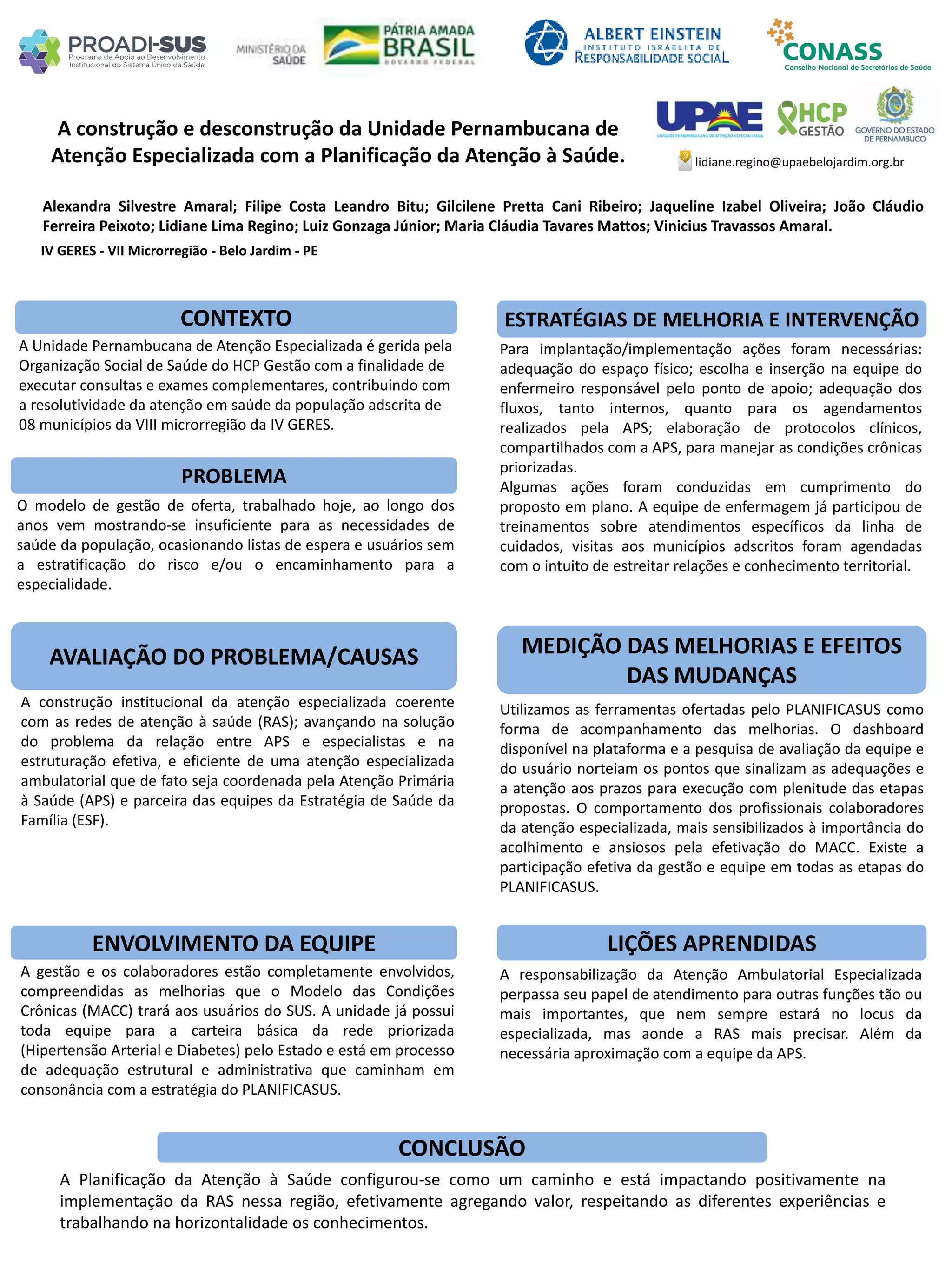 Alexandra Silvestre Amaral; Filipe Costa Leandro Bitu; Gilcilene Pretta Cani Ribeiro; Jaqueline Izabel Oliveira; João Cláudio
Ferreira Peixoto; Lidiane Lima Regino; Luiz Gonzaga Júnior; Maria Cláudia Tavares Mattos; Vinicius Travassos Amaral.
A construção e desconstrução da Unidade Pernambucana de
Atenção Especializada com a Planificação da Atenção à Saúde.
PROBLEMA
ESTRATÉGIAS DE MELHORIA E INTERVENÇÃO
CONCLUSÃO
lidiane.regino@upaebelojardim.org.br
IV GERES - VII Microrregião - Belo Jardim - PE
CONTEXTO
AVALIAÇÃO DO PROBLEMA/CAUSAS
ENVOLVIMENTO DA EQUIPE
MEDIÇÃO DAS MELHORIAS E EFEITOS
DAS MUDANÇAS
LIÇÕES APRENDIDAS
A Planificação da Atenção à Saúde configurou-se como um caminho e está impactando positivamente na
implementação da RAS nessa região, efetivamente agregando valor, respeitando as diferentes experiências e
trabalhando na horizontalidade os conhecimentos.
A responsabilização da Atenção Ambulatorial Especializada
perpassa seu papel de atendimento para outras funções tão ou
mais importantes, que nem sempre estará no locus da
especializada, mas aonde a RAS mais precisar. Além da
necessária aproximação com a equipe da APS.
A gestão e os colaboradores estão completamente envolvidos,
compreendidas as melhorias que o Modelo das Condições
Crônicas (MACC) trará aos usuários do SUS. A unidade já possui
toda equipe para a carteira básica da rede priorizada
(Hipertensão Arterial e Diabetes) pelo Estado e está em processo
de adequação estrutural e administrativa que caminham em
consonância com a estratégia do PLANIFICASUS.
Utilizamos as ferramentas ofertadas pelo PLANIFICASUS como
forma de acompanhamento das melhorias. O dashboard
disponível na plataforma e a pesquisa de avaliação da equipe e
do usuário norteiam os pontos que sinalizam as adequações e
a atenção aos prazos para execução com plenitude das etapas
propostas. O comportamento dos profissionais colaboradores
da atenção especializada, mais sensibilizados à importância do
acolhimento e ansiosos pela efetivação do MACC. Existe a
participação efetiva da gestão e equipe em todas as etapas do
PLANIFICASUS.
A construção institucional da atenção especializada coerente
com as redes de atenção à saúde (RAS); avançando na solução
do problema da relação entre APS e especialistas e na
estruturação efetiva, e eficiente de uma atenção especializada
ambulatorial que de fato seja coordenada pela Atenção Primária
à Saúde (APS) e parceira das equipes da Estratégia de Saúde da
Família (ESF).
O modelo de gestão de oferta, trabalhado hoje, ao longo dos
anos vem mostrando-se insuficiente para as necessidades de
saúde da população, ocasionando listas de espera e usuários sem
a estratificação do risco e/ou o encaminhamento para a
especialidade.
Para implantação/implementação ações foram necessárias:
adequação do espaço físico; escolha e inserção na equipe do
enfermeiro responsável pelo ponto de apoio; adequação dos
fluxos, tanto internos, quanto para os agendamentos
realizados pela APS; elaboração de protocolos clínicos,
compartilhados com a APS, para manejar as condições crônicas
priorizadas.
Algumas ações foram conduzidas em cumprimento do
proposto em plano. A equipe de enfermagem já participou de
treinamentos sobre atendimentos específicos da linha de
cuidados, visitas aos municípios adscritos foram agendadas
com o intuito de estreitar relações e conhecimento territorial.
A Unidade Pernambucana de Atenção Especializada é gerida pela
Organização Social de Saúde do HCP Gestão com a finalidade de
executar consultas e exames complementares, contribuindo com
a resolutividade da atenção em saúde da população adscrita de
08 municípios da VIII microrregião da IV GERES.
 