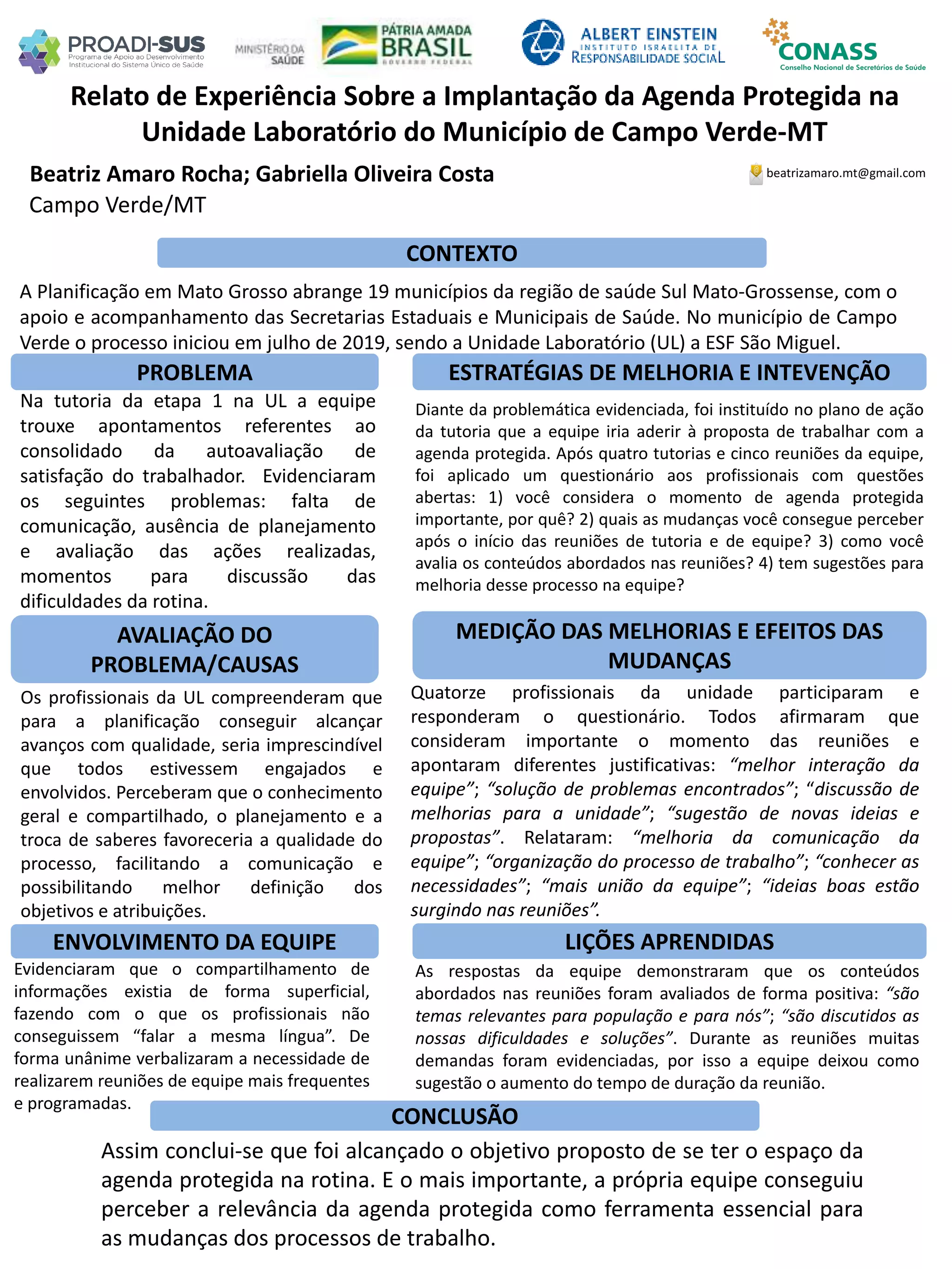 Beatriz Amaro Rocha; Gabriella Oliveira Costa
Relato de Experiência Sobre a Implantação da Agenda Protegida na
Unidade Laboratório do Município de Campo Verde-MT
PROBLEMA ESTRATÉGIAS DE MELHORIA E INTEVENÇÃO
CONCLUSÃO
beatrizamaro.mt@gmail.com
Campo Verde/MT
CONTEXTO
AVALIAÇÃO DO
PROBLEMA/CAUSAS
ENVOLVIMENTO DA EQUIPE
MEDIÇÃO DAS MELHORIAS E EFEITOS DAS
MUDANÇAS
LIÇÕES APRENDIDAS
A Planificação em Mato Grosso abrange 19 municípios da região de saúde Sul Mato-Grossense, com o
apoio e acompanhamento das Secretarias Estaduais e Municipais de Saúde. No município de Campo
Verde o processo iniciou em julho de 2019, sendo a Unidade Laboratório (UL) a ESF São Miguel.
Na tutoria da etapa 1 na UL a equipe
trouxe apontamentos referentes ao
consolidado da autoavaliação de
satisfação do trabalhador. Evidenciaram
os seguintes problemas: falta de
comunicação, ausência de planejamento
e avaliação das ações realizadas,
momentos para discussão das
dificuldades da rotina.
Os profissionais da UL compreenderam que
para a planificação conseguir alcançar
avanços com qualidade, seria imprescindível
que todos estivessem engajados e
envolvidos. Perceberam que o conhecimento
geral e compartilhado, o planejamento e a
troca de saberes favoreceria a qualidade do
processo, facilitando a comunicação e
possibilitando melhor definição dos
objetivos e atribuições.
Evidenciaram que o compartilhamento de
informações existia de forma superficial,
fazendo com o que os profissionais não
conseguissem “falar a mesma língua”. De
forma unânime verbalizaram a necessidade de
realizarem reuniões de equipe mais frequentes
e programadas.
Diante da problemática evidenciada, foi instituído no plano de ação
da tutoria que a equipe iria aderir à proposta de trabalhar com a
agenda protegida. Após quatro tutorias e cinco reuniões da equipe,
foi aplicado um questionário aos profissionais com questões
abertas: 1) você considera o momento de agenda protegida
importante, por quê? 2) quais as mudanças você consegue perceber
após o início das reuniões de tutoria e de equipe? 3) como você
avalia os conteúdos abordados nas reuniões? 4) tem sugestões para
melhoria desse processo na equipe?
Quatorze profissionais da unidade participaram e
responderam o questionário. Todos afirmaram que
consideram importante o momento das reuniões e
apontaram diferentes justificativas: “melhor interação da
equipe”; “solução de problemas encontrados”; “discussão de
melhorias para a unidade”; “sugestão de novas ideias e
propostas”. Relataram: “melhoria da comunicação da
equipe”; “organização do processo de trabalho”; “conhecer as
necessidades”; “mais união da equipe”; “ideias boas estão
surgindo nas reuniões”.
As respostas da equipe demonstraram que os conteúdos
abordados nas reuniões foram avaliados de forma positiva: “são
temas relevantes para população e para nós”; “são discutidos as
nossas dificuldades e soluções”. Durante as reuniões muitas
demandas foram evidenciadas, por isso a equipe deixou como
sugestão o aumento do tempo de duração da reunião.
Assim conclui-se que foi alcançado o objetivo proposto de se ter o espaço da
agenda protegida na rotina. E o mais importante, a própria equipe conseguiu
perceber a relevância da agenda protegida como ferramenta essencial para
as mudanças dos processos de trabalho.
 