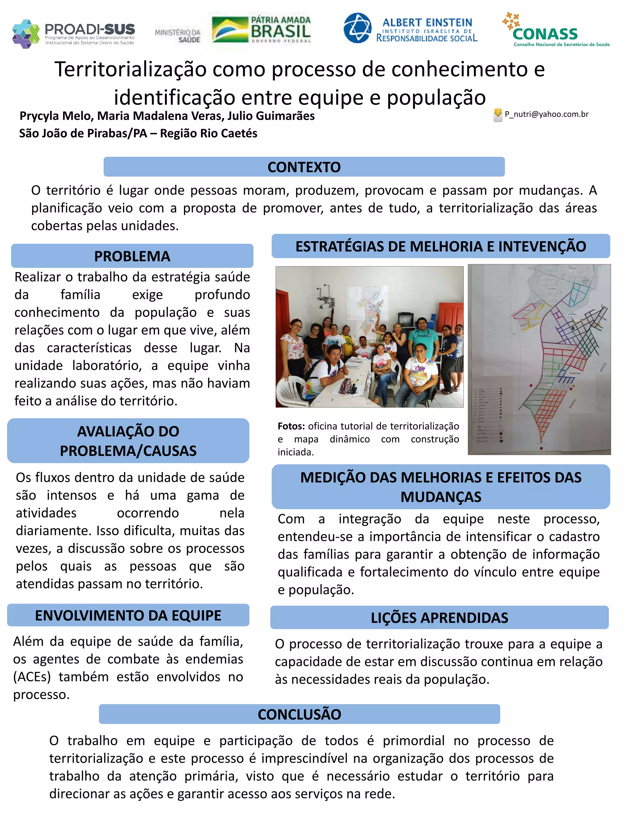 Prycyla Melo, Maria Madalena Veras, Julio Guimarães
Territorialização como processo de conhecimento e
identificação entre equipe e população
PROBLEMA
ESTRATÉGIAS DE MELHORIA E INTEVENÇÃO
CONCLUSÃO
P_nutri@yahoo.com.br
São João de Pirabas/PA – Região Rio Caetés
CONTEXTO
AVALIAÇÃO DO
PROBLEMA/CAUSAS
ENVOLVIMENTO DA EQUIPE
MEDIÇÃO DAS MELHORIAS E EFEITOS DAS
MUDANÇAS
LIÇÕES APRENDIDAS
O território é lugar onde pessoas moram, produzem, provocam e passam por mudanças. A
planificação veio com a proposta de promover, antes de tudo, a territorialização das áreas
cobertas pelas unidades.
Realizar o trabalho da estratégia saúde
da família exige profundo
conhecimento da população e suas
relações com o lugar em que vive, além
das características desse lugar. Na
unidade laboratório, a equipe vinha
realizando suas ações, mas não haviam
feito a análise do território.
Os fluxos dentro da unidade de saúde
são intensos e há uma gama de
atividades ocorrendo nela
diariamente. Isso dificulta, muitas das
vezes, a discussão sobre os processos
pelos quais as pessoas que são
atendidas passam no território.
Além da equipe de saúde da família,
os agentes de combate às endemias
(ACEs) também estão envolvidos no
processo.
Fotos: oficina tutorial de territorialização
e mapa dinâmico com construção
iniciada.
Com a integração da equipe neste processo,
entendeu-se a importância de intensificar o cadastro
das famílias para garantir a obtenção de informação
qualificada e fortalecimento do vínculo entre equipe
e população.
O processo de territorialização trouxe para a equipe a
capacidade de estar em discussão continua em relação
às necessidades reais da população.
O trabalho em equipe e participação de todos é primordial no processo de
territorialização e este processo é imprescindível na organização dos processos de
trabalho da atenção primária, visto que é necessário estudar o território para
direcionar as ações e garantir acesso aos serviços na rede.
 