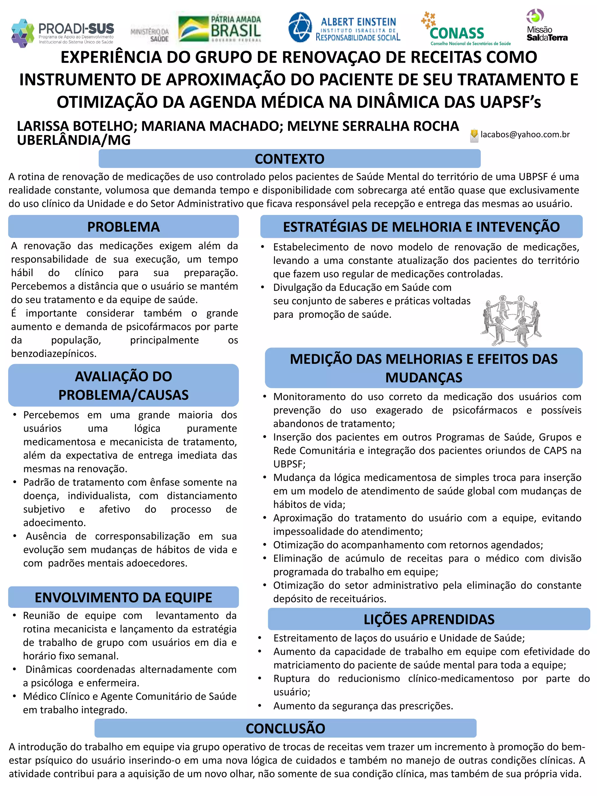 LARISSA BOTELHO; MARIANA MACHADO; MELYNE SERRALHA ROCHA
EXPERIÊNCIA DO GRUPO DE RENOVAÇÃO DE RECEITAS COMO
INSTRUMENTO DE APROXIMAÇÃO DO PACIENTE DE SEU TRATAMENTO E
OTIMIZAÇÃO DA AGENDA MÉDICA NA DINÂMICA DAS UAPSF’s
PROBLEMA ESTRATÉGIAS DE MELHORIA E INTEVENÇÃO
CONCLUSÃO
lacabos@yahoo.com.br
UBERLÂNDIA/MG
CONTEXTO
AVALIAÇÃO DO
PROBLEMA/CAUSAS
ENVOLVIMENTO DA EQUIPE
MEDIÇÃO DAS MELHORIAS E EFEITOS DAS
MUDANÇAS
LIÇÕES APRENDIDAS
A rotina de renovação de medicações de uso controlado pelos pacientes de Saúde Mental do território de uma UBPSF é uma
realidade constante, volumosa que demanda tempo e disponibilidade com sobrecarga até então quase que exclusivamente
do uso clínico da Unidade e do Setor Administrativo que ficava responsável pela recepção e entrega das mesmas ao usuário.
A renovação das medicações exigem além da
responsabilidade de sua execução, um tempo
hábil do clínico para sua preparação.
Percebemos a distância que o usuário se mantém
do seu tratamento e da equipe de saúde.
É importante considerar também o grande
aumento e demanda de psicofármacos por parte
da população, principalmente os
benzodiazepínicos.
• Estabelecimento de novo modelo de renovação de medicações,
levando a uma constante atualização dos pacientes do território
que fazem uso regular de medicações controladas.
• Divulgação da Educação em Saúde com
seu conjunto de saberes e práticas voltadas
para promoção de saúde.
• Percebemos em uma grande maioria dos
usuários uma lógica puramente
medicamentosa e mecanicista de tratamento,
além da expectativa de entrega imediata das
mesmas na renovação.
• Padrão de tratamento com ênfase somente na
doença, individualista, com distanciamento
subjetivo e afetivo do processo de
adoecimento.
• Ausência de corresponsabilização em sua
evolução sem mudanças de hábitos de vida e
com padrões mentais adoecedores.
• Monitoramento do uso correto da medicação dos usuários com
prevenção do uso exagerado de psicofármacos e possíveis
abandonos de tratamento;
• Inserção dos pacientes em outros Programas de Saúde, Grupos e
Rede Comunitária e integração dos pacientes oriundos de CAPS na
UBPSF;
• Mudança da lógica medicamentosa de simples troca para inserção
em um modelo de atendimento de saúde global com mudanças de
hábitos de vida;
• Aproximação do tratamento do usuário com a equipe, evitando
impessoalidade do atendimento;
• Otimização do acompanhamento com retornos agendados;
• Eliminação de acúmulo de receitas para o médico com divisão
programada do trabalho em equipe;
• Otimização do setor administrativo pela eliminação do constante
depósito de receituários.
• Reunião de equipe com levantamento da
rotina mecanicista e lançamento da estratégia
de trabalho de grupo com usuários em dia e
horário fixo semanal.
• Dinâmicas coordenadas alternadamente com
a psicóloga e enfermeira.
• Médico Clínico e Agente Comunitário de Saúde
em trabalho integrado.
• Estreitamento de laços do usuário e Unidade de Saúde;
• Aumento da capacidade de trabalho em equipe com efetividade do
matriciamento do paciente de saúde mental para toda a equipe;
• Ruptura do reducionismo clínico-medicamentoso por parte do
usuário;
• Aumento da segurança das prescrições.
A introdução do trabalho em equipe via grupo operativo de trocas de receitas vem trazer um incremento à promoção do bem-
estar psíquico do usuário inserindo-o em uma nova lógica de cuidados e também no manejo de outras condições clínicas. A
atividade contribui para a aquisição de um novo olhar, não somente de sua condição clínica, mas também de sua própria vida.
 