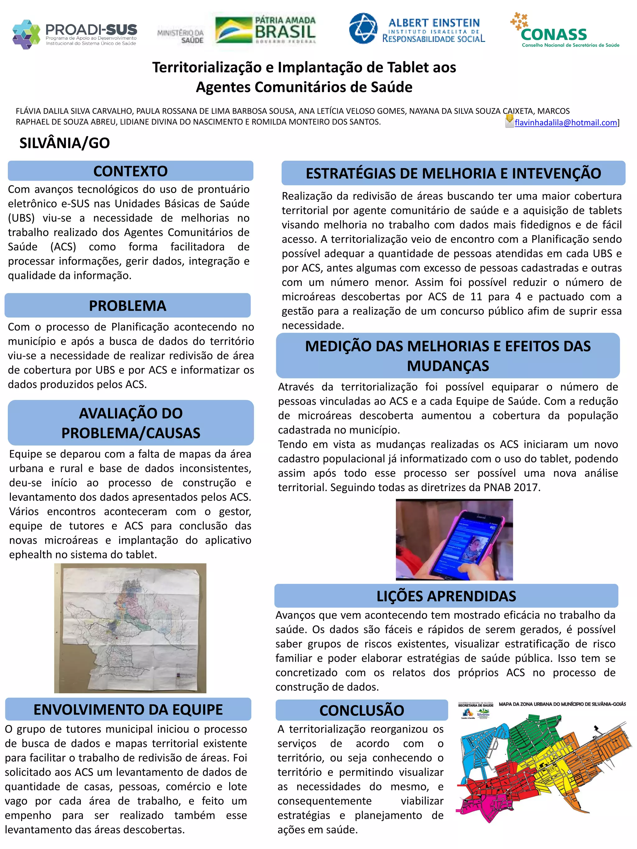 FLÁVIA DALILA SILVA CARVALHO, PAULA ROSSANA DE LIMA BARBOSA SOUSA, ANA LETÍCIA VELOSO GOMES, NAYANA DA SILVA SOUZA CAIXETA, MARCOS
RAPHAEL DE SOUZA ABREU, LIDIANE DIVINA DO NASCIMENTO E ROMILDA MONTEIRO DOS SANTOS.
Territorialização e Implantação de Tablet aos
Agentes Comunitários de Saúde
PROBLEMA
ESTRATÉGIAS DE MELHORIA E INTEVENÇÃO
CONCLUSÃO
flavinhadalila@hotmail.com]
SILVÂNIA/GO
CONTEXTO
AVALIAÇÃO DO
PROBLEMA/CAUSAS
ENVOLVIMENTO DA EQUIPE
MEDIÇÃO DAS MELHORIAS E EFEITOS DAS
MUDANÇAS
LIÇÕES APRENDIDAS
Com avanços tecnológicos do uso de prontuário
eletrônico e-SUS nas Unidades Básicas de Saúde
(UBS) viu-se a necessidade de melhorias no
trabalho realizado dos Agentes Comunitários de
Saúde (ACS) como forma facilitadora de
processar informações, gerir dados, integração e
qualidade da informação.
Com o processo de Planificação acontecendo no
município e após a busca de dados do território
viu-se a necessidade de realizar redivisão de área
de cobertura por UBS e por ACS e informatizar os
dados produzidos pelos ACS.
Equipe se deparou com a falta de mapas da área
urbana e rural e base de dados inconsistentes,
deu-se início ao processo de construção e
levantamento dos dados apresentados pelos ACS.
Vários encontros aconteceram com o gestor,
equipe de tutores e ACS para conclusão das
novas microáreas e implantação do aplicativo
ephealth no sistema do tablet.
O grupo de tutores municipal iniciou o processo
de busca de dados e mapas territorial existente
para facilitar o trabalho de redivisão de áreas. Foi
solicitado aos ACS um levantamento de dados de
quantidade de casas, pessoas, comércio e lote
vago por cada área de trabalho, e feito um
empenho para ser realizado também esse
levantamento das áreas descobertas.
A territorialização reorganizou os
serviços de acordo com o
território, ou seja conhecendo o
território e permitindo visualizar
as necessidades do mesmo, e
consequentemente viabilizar
estratégias e planejamento de
ações em saúde.
Realização da redivisão de áreas buscando ter uma maior cobertura
territorial por agente comunitário de saúde e a aquisição de tablets
visando melhoria no trabalho com dados mais fidedignos e de fácil
acesso. A territorialização veio de encontro com a Planificação sendo
possível adequar a quantidade de pessoas atendidas em cada UBS e
por ACS, antes algumas com excesso de pessoas cadastradas e outras
com um número menor. Assim foi possível reduzir o número de
microáreas descobertas por ACS de 11 para 4 e pactuado com a
gestão para a realização de um concurso público afim de suprir essa
necessidade.
Através da territorialização foi possível equiparar o número de
pessoas vinculadas ao ACS e a cada Equipe de Saúde. Com a redução
de microáreas descoberta aumentou a cobertura da população
cadastrada no município.
Tendo em vista as mudanças realizadas os ACS iniciaram um novo
cadastro populacional já informatizado com o uso do tablet, podendo
assim após todo esse processo ser possível uma nova análise
territorial. Seguindo todas as diretrizes da PNAB 2017.
Avanços que vem acontecendo tem mostrado eficácia no trabalho da
saúde. Os dados são fáceis e rápidos de serem gerados, é possível
saber grupos de riscos existentes, visualizar estratificação de risco
familiar e poder elaborar estratégias de saúde pública. Isso tem se
concretizado com os relatos dos próprios ACS no processo de
construção de dados.
 
