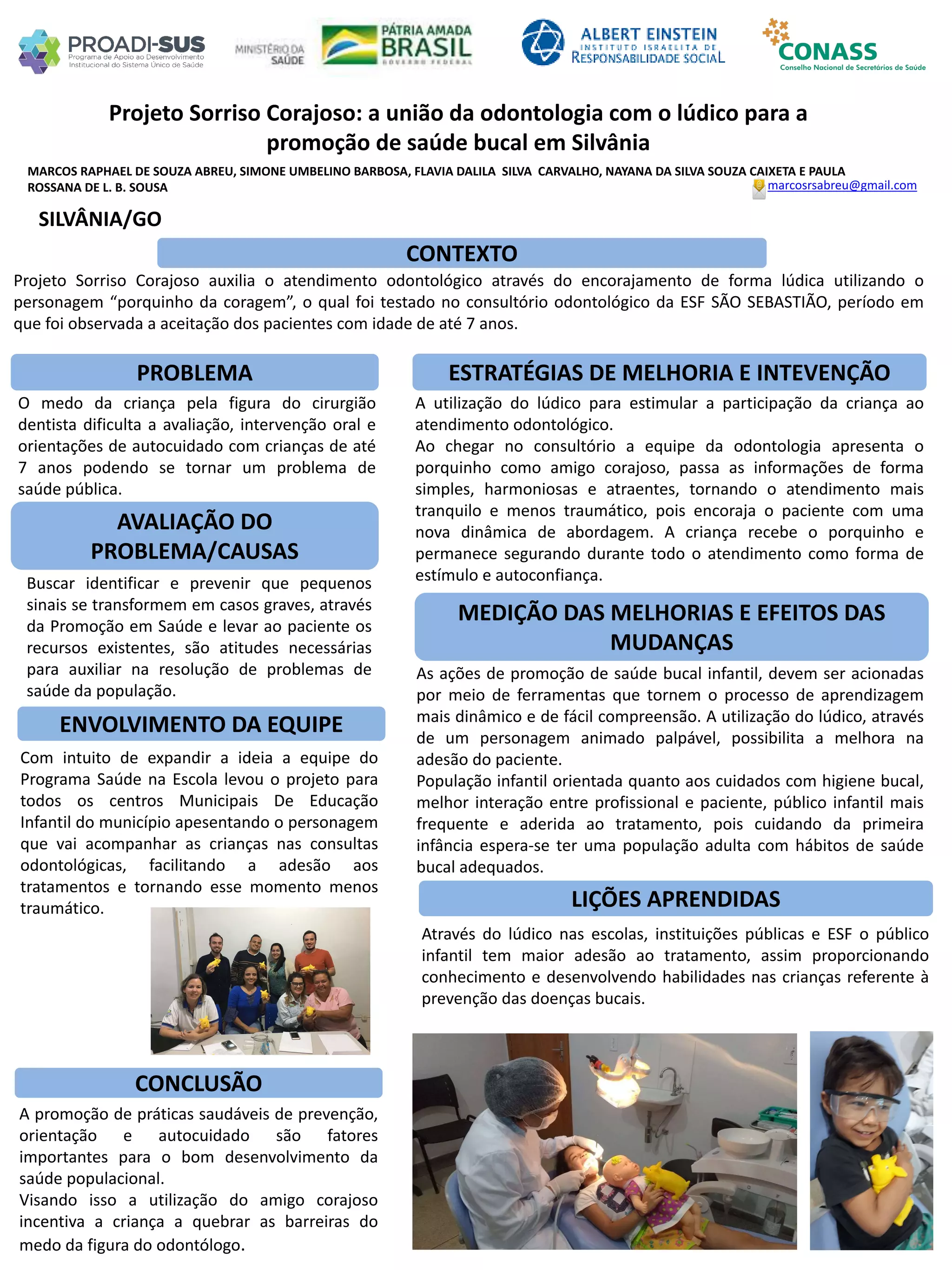 MARCOS RAPHAEL DE SOUZA ABREU, SIMONE UMBELINO BARBOSA, FLAVIA DALILA SILVA CARVALHO, NAYANA DA SILVA SOUZA CAIXETA E PAULA
ROSSANA DE L. B. SOUSA
Projeto Sorriso Corajoso: a união da odontologia com o lúdico para a
promoção de saúde bucal em Silvânia
PROBLEMA ESTRATÉGIAS DE MELHORIA E INTEVENÇÃO
CONCLUSÃO
marcosrsabreu@gmail.com
SILVÂNIA/GO
CONTEXTO
AVALIAÇÃO DO
PROBLEMA/CAUSAS
ENVOLVIMENTO DA EQUIPE
MEDIÇÃO DAS MELHORIAS E EFEITOS DAS
MUDANÇAS
LIÇÕES APRENDIDAS
Projeto Sorriso Corajoso auxilia o atendimento odontológico através do encorajamento de forma lúdica utilizando o
personagem “porquinho da coragem”, o qual foi testado no consultório odontológico da ESF SÃO SEBASTIÃO, período em
que foi observada a aceitação dos pacientes com idade de até 7 anos.
O medo da criança pela figura do cirurgião
dentista dificulta a avaliação, intervenção oral e
orientações de autocuidado com crianças de até
7 anos podendo se tornar um problema de
saúde pública.
Buscar identificar e prevenir que pequenos
sinais se transformem em casos graves, através
da Promoção em Saúde e levar ao paciente os
recursos existentes, são atitudes necessárias
para auxiliar na resolução de problemas de
saúde da população.
Com intuito de expandir a ideia a equipe do
Programa Saúde na Escola levou o projeto para
todos os centros Municipais De Educação
Infantil do município apesentando o personagem
que vai acompanhar as crianças nas consultas
odontológicas, facilitando a adesão aos
tratamentos e tornando esse momento menos
traumático.
Através do lúdico nas escolas, instituições públicas e ESF o público
infantil tem maior adesão ao tratamento, assim proporcionando
conhecimento e desenvolvendo habilidades nas crianças referente à
prevenção das doenças bucais.
As ações de promoção de saúde bucal infantil, devem ser acionadas
por meio de ferramentas que tornem o processo de aprendizagem
mais dinâmico e de fácil compreensão. A utilização do lúdico, através
de um personagem animado palpável, possibilita a melhora na
adesão do paciente.
População infantil orientada quanto aos cuidados com higiene bucal,
melhor interação entre profissional e paciente, público infantil mais
frequente e aderida ao tratamento, pois cuidando da primeira
infância espera-se ter uma população adulta com hábitos de saúde
bucal adequados.
A utilização do lúdico para estimular a participação da criança ao
atendimento odontológico.
Ao chegar no consultório a equipe da odontologia apresenta o
porquinho como amigo corajoso, passa as informações de forma
simples, harmoniosas e atraentes, tornando o atendimento mais
tranquilo e menos traumático, pois encoraja o paciente com uma
nova dinâmica de abordagem. A criança recebe o porquinho e
permanece segurando durante todo o atendimento como forma de
estímulo e autoconfiança.
A promoção de práticas saudáveis de prevenção,
orientação e autocuidado são fatores
importantes para o bom desenvolvimento da
saúde populacional.
Visando isso a utilização do amigo corajoso
incentiva a criança a quebrar as barreiras do
medo da figura do odontólogo.
 