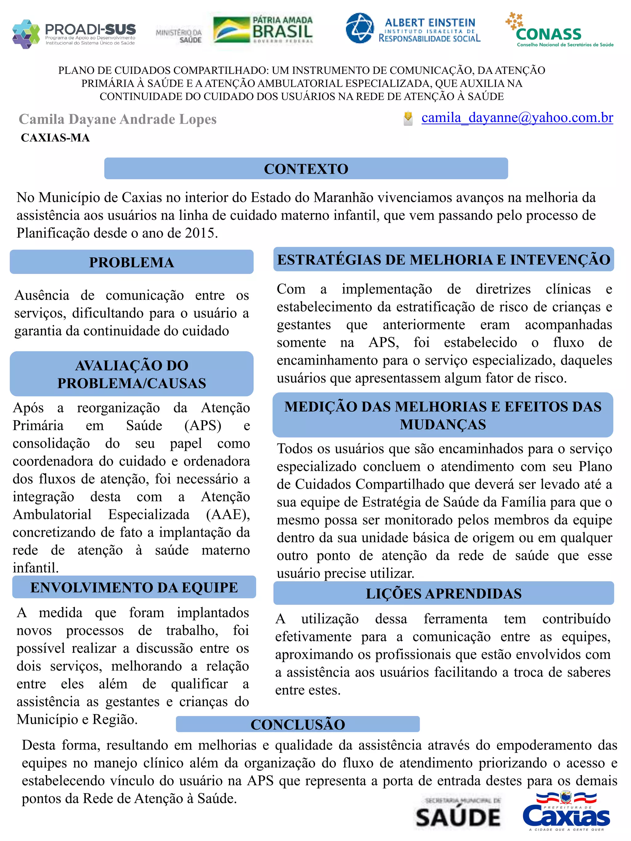 Camila Dayane Andrade Lopes
PLANO DE CUIDADOS COMPARTILHADO: UM INSTRUMENTO DE COMUNICAÇÃO, DAATENÇÃO
PRIMÁRIA À SAÚDE E AATENÇÃO AMBULATORIAL ESPECIALIZADA, QUE AUXILIA NA
CONTINUIDADE DO CUIDADO DOS USUÁRIOS NA REDE DE ATENÇÃO À SAÚDE
PROBLEMA ESTRATÉGIAS DE MELHORIA E INTEVENÇÃO
CONCLUSÃO
camila_dayanne@yahoo.com.br
CAXIAS-MA
CONTEXTO
AVALIAÇÃO DO
PROBLEMA/CAUSAS
ENVOLVIMENTO DA EQUIPE
MEDIÇÃO DAS MELHORIAS E EFEITOS DAS
MUDANÇAS
LIÇÕES APRENDIDAS
No Município de Caxias no interior do Estado do Maranhão vivenciamos avanços na melhoria da
assistência aos usuários na linha de cuidado materno infantil, que vem passando pelo processo de
Planificação desde o ano de 2015.
Ausência de comunicação entre os
serviços, dificultando para o usuário a
garantia da continuidade do cuidado
Após a reorganização da Atenção
Primária em Saúde (APS) e
consolidação do seu papel como
coordenadora do cuidado e ordenadora
dos fluxos de atenção, foi necessário a
integração desta com a Atenção
Ambulatorial Especializada (AAE),
concretizando de fato a implantação da
rede de atenção à saúde materno
infantil.
A medida que foram implantados
novos processos de trabalho, foi
possível realizar a discussão entre os
dois serviços, melhorando a relação
entre eles além de qualificar a
assistência as gestantes e crianças do
Município e Região.
Com a implementação de diretrizes clínicas e
estabelecimento da estratificação de risco de crianças e
gestantes que anteriormente eram acompanhadas
somente na APS, foi estabelecido o fluxo de
encaminhamento para o serviço especializado, daqueles
usuários que apresentassem algum fator de risco.
Todos os usuários que são encaminhados para o serviço
especializado concluem o atendimento com seu Plano
de Cuidados Compartilhado que deverá ser levado até a
sua equipe de Estratégia de Saúde da Família para que o
mesmo possa ser monitorado pelos membros da equipe
dentro da sua unidade básica de origem ou em qualquer
outro ponto de atenção da rede de saúde que esse
usuário precise utilizar.
A utilização dessa ferramenta tem contribuído
efetivamente para a comunicação entre as equipes,
aproximando os profissionais que estão envolvidos com
a assistência aos usuários facilitando a troca de saberes
entre estes.
Desta forma, resultando em melhorias e qualidade da assistência através do empoderamento das
equipes no manejo clínico além da organização do fluxo de atendimento priorizando o acesso e
estabelecendo vínculo do usuário na APS que representa a porta de entrada destes para os demais
pontos da Rede de Atenção à Saúde.
 