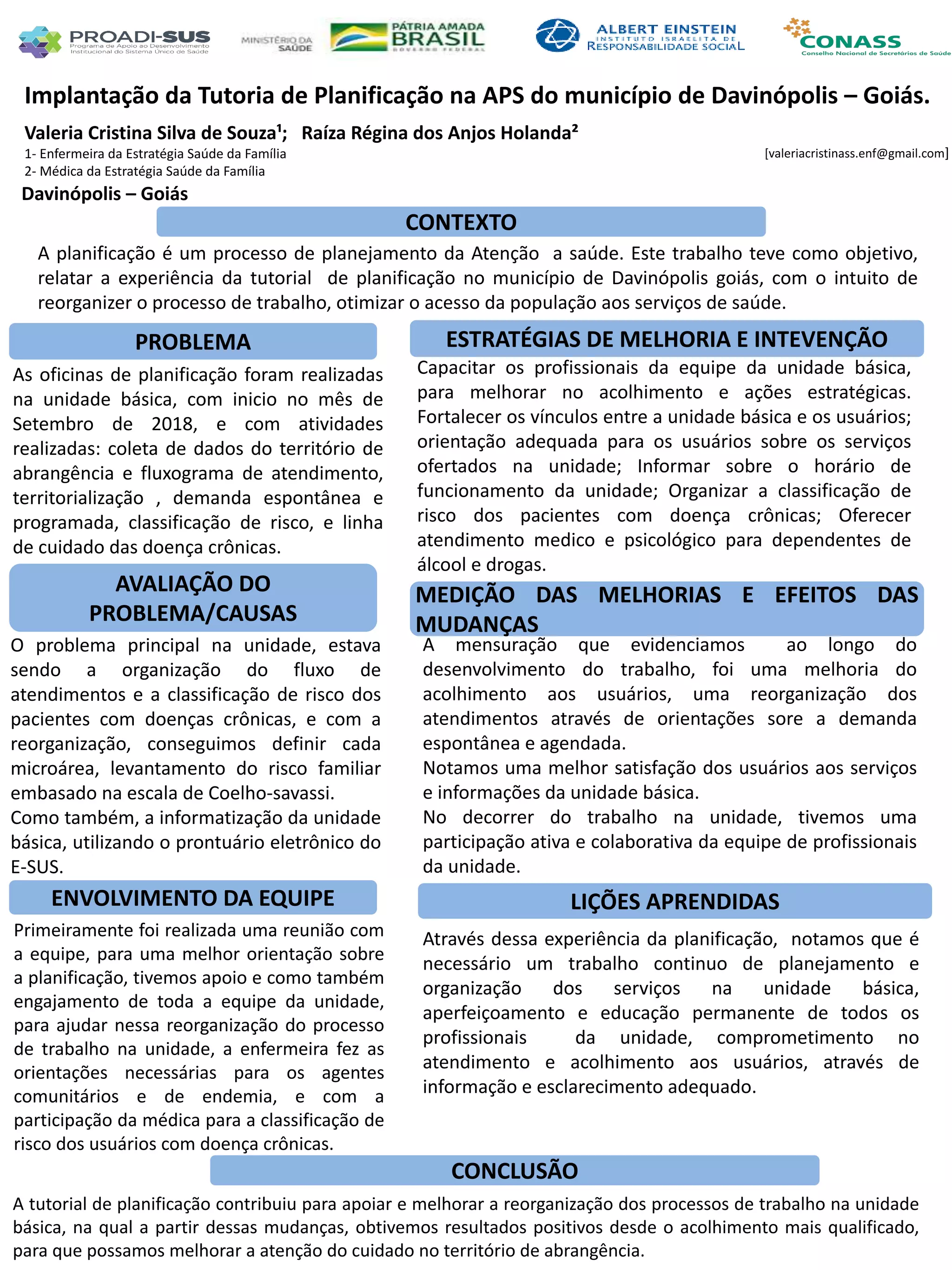 Valeria Cristina Silva de Souza¹; Raíza Régina dos Anjos Holanda²
1- Enfermeira da Estratégia Saúde da Família
2- Médica da Estratégia Saúde da Família
Implantação da Tutoria de Planificação na APS do município de Davinópolis – Goiás.
PROBLEMA ESTRATÉGIAS DE MELHORIA E INTEVENÇÃO
CONCLUSÃO
[valeriacristinass.enf@gmail.com]
Davinópolis – Goiás
CONTEXTO
AVALIAÇÃO DO
PROBLEMA/CAUSAS
ENVOLVIMENTO DA EQUIPE
MEDIÇÃO DAS MELHORIAS E EFEITOS DAS
MUDANÇAS
LIÇÕES APRENDIDAS
A planificação é um processo de planejamento da Atenção a saúde. Este trabalho teve como objetivo,
relatar a experiência da tutorial de planificação no município de Davinópolis goiás, com o intuito de
reorganizer o processo de trabalho, otimizar o acesso da população aos serviços de saúde.
As oficinas de planificação foram realizadas
na unidade básica, com inicio no mês de
Setembro de 2018, e com atividades
realizadas: coleta de dados do território de
abrangência e fluxograma de atendimento,
territorialização , demanda espontânea e
programada, classificação de risco, e linha
de cuidado das doença crônicas.
Capacitar os profissionais da equipe da unidade básica,
para melhorar no acolhimento e ações estratégicas.
Fortalecer os vínculos entre a unidade básica e os usuários;
orientação adequada para os usuários sobre os serviços
ofertados na unidade; Informar sobre o horário de
funcionamento da unidade; Organizar a classificação de
risco dos pacientes com doença crônicas; Oferecer
atendimento medico e psicológico para dependentes de
álcool e drogas.
O problema principal na unidade, estava
sendo a organização do fluxo de
atendimentos e a classificação de risco dos
pacientes com doenças crônicas, e com a
reorganização, conseguimos definir cada
microárea, levantamento do risco familiar
embasado na escala de Coelho-savassi.
Como também, a informatização da unidade
básica, utilizando o prontuário eletrônico do
E-SUS.
A mensuração que evidenciamos ao longo do
desenvolvimento do trabalho, foi uma melhoria do
acolhimento aos usuários, uma reorganização dos
atendimentos através de orientações sore a demanda
espontânea e agendada.
Notamos uma melhor satisfação dos usuários aos serviços
e informações da unidade básica.
No decorrer do trabalho na unidade, tivemos uma
participação ativa e colaborativa da equipe de profissionais
da unidade.
Primeiramente foi realizada uma reunião com
a equipe, para uma melhor orientação sobre
a planificação, tivemos apoio e como também
engajamento de toda a equipe da unidade,
para ajudar nessa reorganização do processo
de trabalho na unidade, a enfermeira fez as
orientações necessárias para os agentes
comunitários e de endemia, e com a
participação da médica para a classificação de
risco dos usuários com doença crônicas.
Através dessa experiência da planificação, notamos que é
necessário um trabalho continuo de planejamento e
organização dos serviços na unidade básica,
aperfeiçoamento e educação permanente de todos os
profissionais da unidade, comprometimento no
atendimento e acolhimento aos usuários, através de
informação e esclarecimento adequado.
A tutorial de planificação contribuiu para apoiar e melhorar a reorganização dos processos de trabalho na unidade
básica, na qual a partir dessas mudanças, obtivemos resultados positivos desde o acolhimento mais qualificado,
para que possamos melhorar a atenção do cuidado no território de abrangência.
 