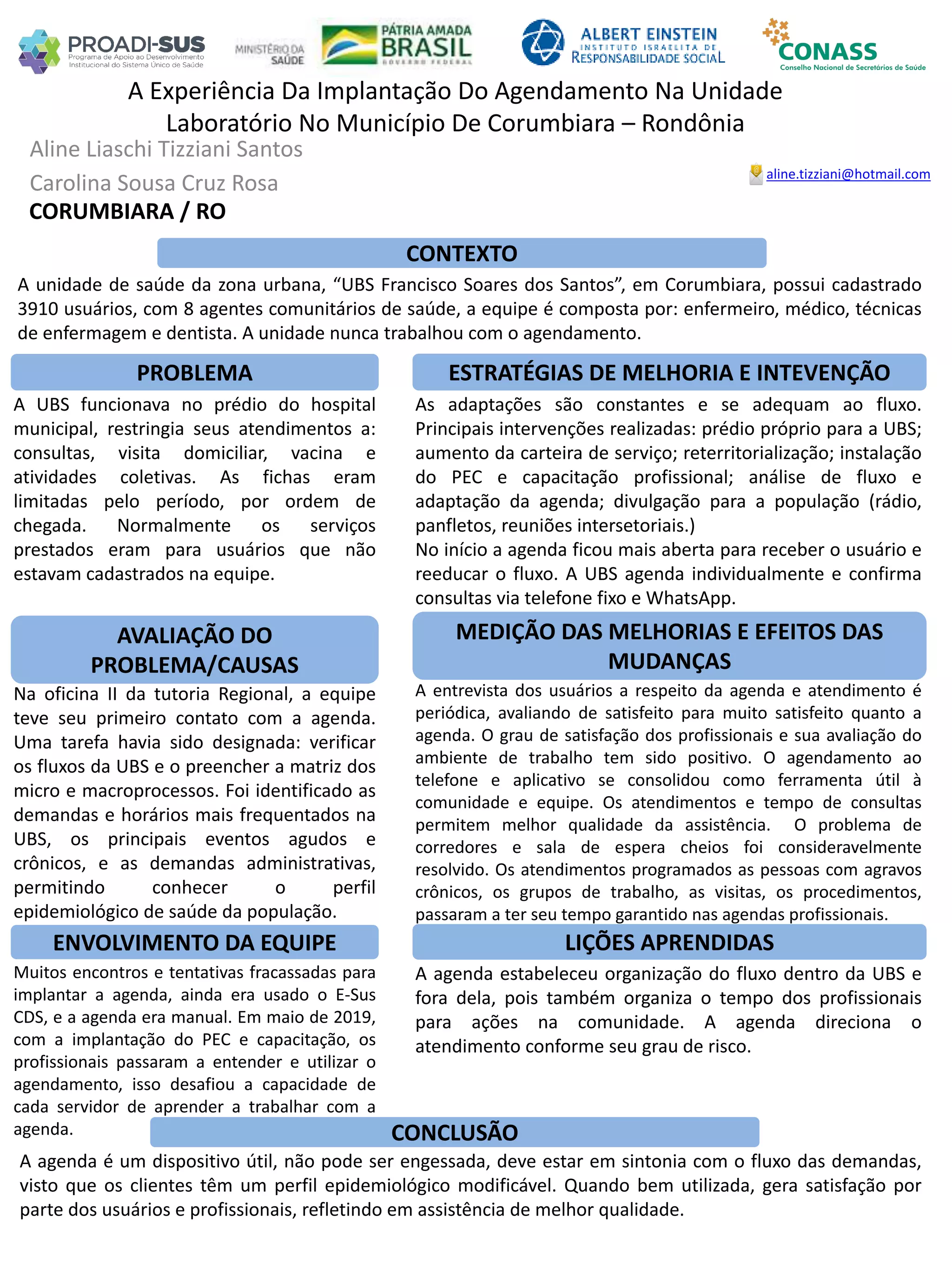 Aline Liaschi Tizziani Santos
Carolina Sousa Cruz Rosa
A Experiência Da Implantação Do Agendamento Na Unidade
Laboratório No Município De Corumbiara – Rondônia
PROBLEMA ESTRATÉGIAS DE MELHORIA E INTEVENÇÃO
CONCLUSÃO
aline.tizziani@hotmail.com
CORUMBIARA / RO
CONTEXTO
AVALIAÇÃO DO
PROBLEMA/CAUSAS
ENVOLVIMENTO DA EQUIPE
MEDIÇÃO DAS MELHORIAS E EFEITOS DAS
MUDANÇAS
LIÇÕES APRENDIDAS
A unidade de saúde da zona urbana, “UBS Francisco Soares dos Santos”, em Corumbiara, possui cadastrado
3910 usuários, com 8 agentes comunitários de saúde, a equipe é composta por: enfermeiro, médico, técnicas
de enfermagem e dentista. A unidade nunca trabalhou com o agendamento.
A UBS funcionava no prédio do hospital
municipal, restringia seus atendimentos a:
consultas, visita domiciliar, vacina e
atividades coletivas. As fichas eram
limitadas pelo período, por ordem de
chegada. Normalmente os serviços
prestados eram para usuários que não
estavam cadastrados na equipe.
Na oficina II da tutoria Regional, a equipe
teve seu primeiro contato com a agenda.
Uma tarefa havia sido designada: verificar
os fluxos da UBS e o preencher a matriz dos
micro e macroprocessos. Foi identificado as
demandas e horários mais frequentados na
UBS, os principais eventos agudos e
crônicos, e as demandas administrativas,
permitindo conhecer o perfil
epidemiológico de saúde da população.
Muitos encontros e tentativas fracassadas para
implantar a agenda, ainda era usado o E-Sus
CDS, e a agenda era manual. Em maio de 2019,
com a implantação do PEC e capacitação, os
profissionais passaram a entender e utilizar o
agendamento, isso desafiou a capacidade de
cada servidor de aprender a trabalhar com a
agenda.
As adaptações são constantes e se adequam ao fluxo.
Principais intervenções realizadas: prédio próprio para a UBS;
aumento da carteira de serviço; reterritorialização; instalação
do PEC e capacitação profissional; análise de fluxo e
adaptação da agenda; divulgação para a população (rádio,
panfletos, reuniões intersetoriais.)
No início a agenda ficou mais aberta para receber o usuário e
reeducar o fluxo. A UBS agenda individualmente e confirma
consultas via telefone fixo e WhatsApp.
A entrevista dos usuários a respeito da agenda e atendimento é
periódica, avaliando de satisfeito para muito satisfeito quanto a
agenda. O grau de satisfação dos profissionais e sua avaliação do
ambiente de trabalho tem sido positivo. O agendamento ao
telefone e aplicativo se consolidou como ferramenta útil à
comunidade e equipe. Os atendimentos e tempo de consultas
permitem melhor qualidade da assistência. O problema de
corredores e sala de espera cheios foi consideravelmente
resolvido. Os atendimentos programados as pessoas com agravos
crônicos, os grupos de trabalho, as visitas, os procedimentos,
passaram a ter seu tempo garantido nas agendas profissionais.
A agenda estabeleceu organização do fluxo dentro da UBS e
fora dela, pois também organiza o tempo dos profissionais
para ações na comunidade. A agenda direciona o
atendimento conforme seu grau de risco.
A agenda é um dispositivo útil, não pode ser engessada, deve estar em sintonia com o fluxo das demandas,
visto que os clientes têm um perfil epidemiológico modificável. Quando bem utilizada, gera satisfação por
parte dos usuários e profissionais, refletindo em assistência de melhor qualidade.
 