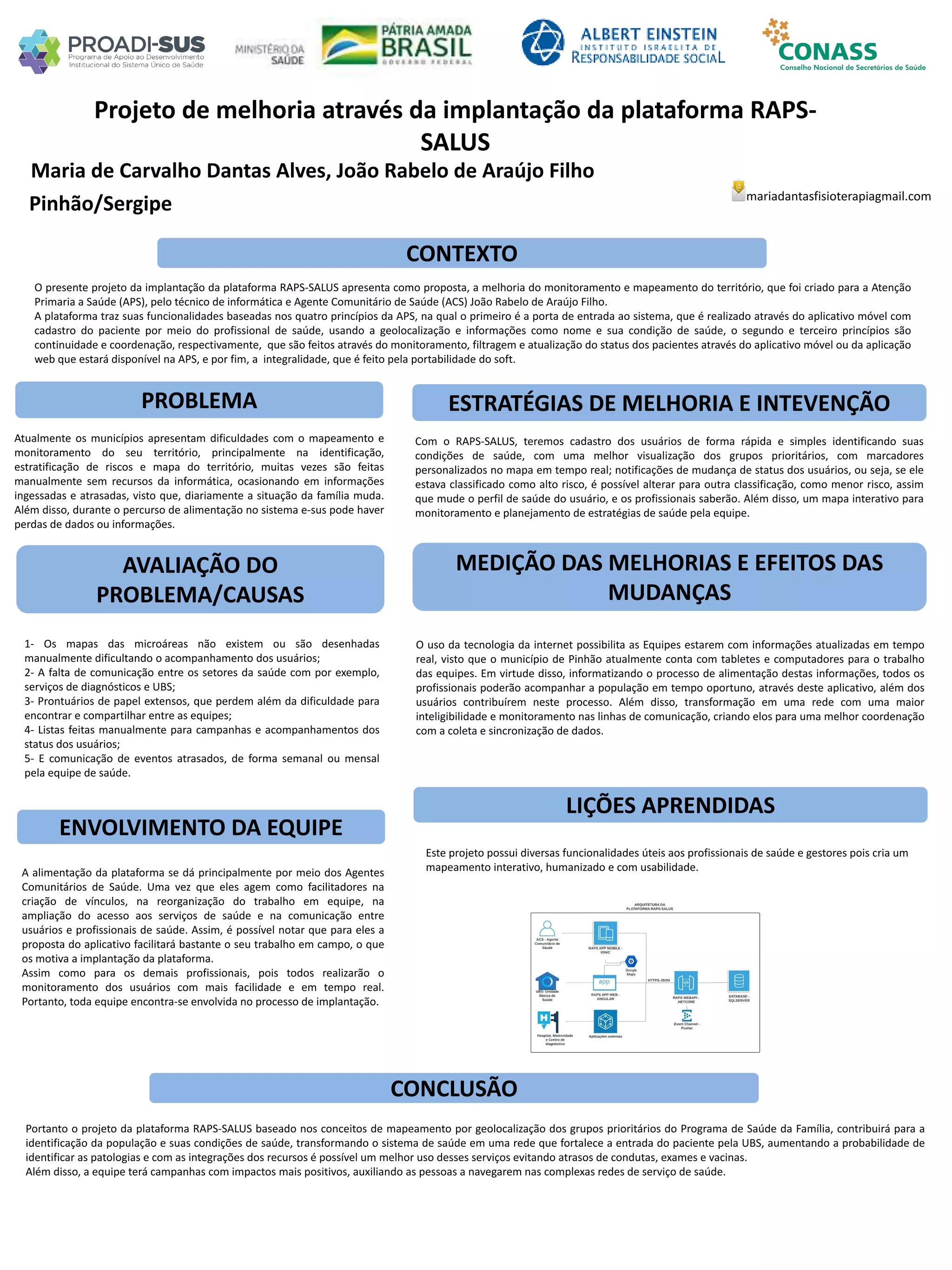 Maria de Carvalho Dantas Alves, João Rabelo de Araújo Filho
Projeto de melhoria através da implantação da plataforma RAPS-
SALUS
PROBLEMA ESTRATÉGIAS DE MELHORIA E INTEVENÇÃO
CONCLUSÃO
mariadantasfisioterapiagmail.com
Pinhão/Sergipe
CONTEXTO
AVALIAÇÃO DO
PROBLEMA/CAUSAS
ENVOLVIMENTO DA EQUIPE
MEDIÇÃO DAS MELHORIAS E EFEITOS DAS
MUDANÇAS
LIÇÕES APRENDIDAS
O presente projeto da implantação da plataforma RAPS-SALUS apresenta como proposta, a melhoria do monitoramento e mapeamento do território, que foi criado para a Atenção
Primaria a Saúde (APS), pelo técnico de informática e Agente Comunitário de Saúde (ACS) João Rabelo de Araújo Filho.
A plataforma traz suas funcionalidades baseadas nos quatro princípios da APS, na qual o primeiro é a porta de entrada ao sistema, que é realizado através do aplicativo móvel com
cadastro do paciente por meio do profissional de saúde, usando a geolocalização e informações como nome e sua condição de saúde, o segundo e terceiro princípios são
continuidade e coordenação, respectivamente, que são feitos através do monitoramento, filtragem e atualização do status dos pacientes através do aplicativo móvel ou da aplicação
web que estará disponível na APS, e por fim, a integralidade, que é feito pela portabilidade do soft.
Atualmente os municípios apresentam dificuldades com o mapeamento e
monitoramento do seu território, principalmente na identificação,
estratificação de riscos e mapa do território, muitas vezes são feitas
manualmente sem recursos da informática, ocasionando em informações
ingessadas e atrasadas, visto que, diariamente a situação da família muda.
Além disso, durante o percurso de alimentação no sistema e-sus pode haver
perdas de dados ou informações.
1- Os mapas das microáreas não existem ou são desenhadas
manualmente dificultando o acompanhamento dos usuários;
2- A falta de comunicação entre os setores da saúde com por exemplo,
serviços de diagnósticos e UBS;
3- Prontuários de papel extensos, que perdem além da dificuldade para
encontrar e compartilhar entre as equipes;
4- Listas feitas manualmente para campanhas e acompanhamentos dos
status dos usuários;
5- E comunicação de eventos atrasados, de forma semanal ou mensal
pela equipe de saúde.
A alimentação da plataforma se dá principalmente por meio dos Agentes
Comunitários de Saúde. Uma vez que eles agem como facilitadores na
criação de vínculos, na reorganização do trabalho em equipe, na
ampliação do acesso aos serviços de saúde e na comunicação entre
usuários e profissionais de saúde. Assim, é possível notar que para eles a
proposta do aplicativo facilitará bastante o seu trabalho em campo, o que
os motiva a implantação da plataforma.
Assim como para os demais profissionais, pois todos realizarão o
monitoramento dos usuários com mais facilidade e em tempo real.
Portanto, toda equipe encontra-se envolvida no processo de implantação.
Com o RAPS-SALUS, teremos cadastro dos usuários de forma rápida e simples identificando suas
condições de saúde, com uma melhor visualização dos grupos prioritários, com marcadores
personalizados no mapa em tempo real; notificações de mudança de status dos usuários, ou seja, se ele
estava classificado como alto risco, é possível alterar para outra classificação, como menor risco, assim
que mude o perfil de saúde do usuário, e os profissionais saberão. Além disso, um mapa interativo para
monitoramento e planejamento de estratégias de saúde pela equipe.
O uso da tecnologia da internet possibilita as Equipes estarem com informações atualizadas em tempo
real, visto que o município de Pinhão atualmente conta com tabletes e computadores para o trabalho
das equipes. Em virtude disso, informatizando o processo de alimentação destas informações, todos os
profissionais poderão acompanhar a população em tempo oportuno, através deste aplicativo, além dos
usuários contribuírem neste processo. Além disso, transformação em uma rede com uma maior
inteligibilidade e monitoramento nas linhas de comunicação, criando elos para uma melhor coordenação
com a coleta e sincronização de dados.
Este projeto possui diversas funcionalidades úteis aos profissionais de saúde e gestores pois cria um
mapeamento interativo, humanizado e com usabilidade.
Portanto o projeto da plataforma RAPS-SALUS baseado nos conceitos de mapeamento por geolocalização dos grupos prioritários do Programa de Saúde da Família, contribuirá para a
identificação da população e suas condições de saúde, transformando o sistema de saúde em uma rede que fortalece a entrada do paciente pela UBS, aumentando a probabilidade de
identificar as patologias e com as integrações dos recursos é possível um melhor uso desses serviços evitando atrasos de condutas, exames e vacinas.
Além disso, a equipe terá campanhas com impactos mais positivos, auxiliando as pessoas a navegarem nas complexas redes de serviço de saúde.
 