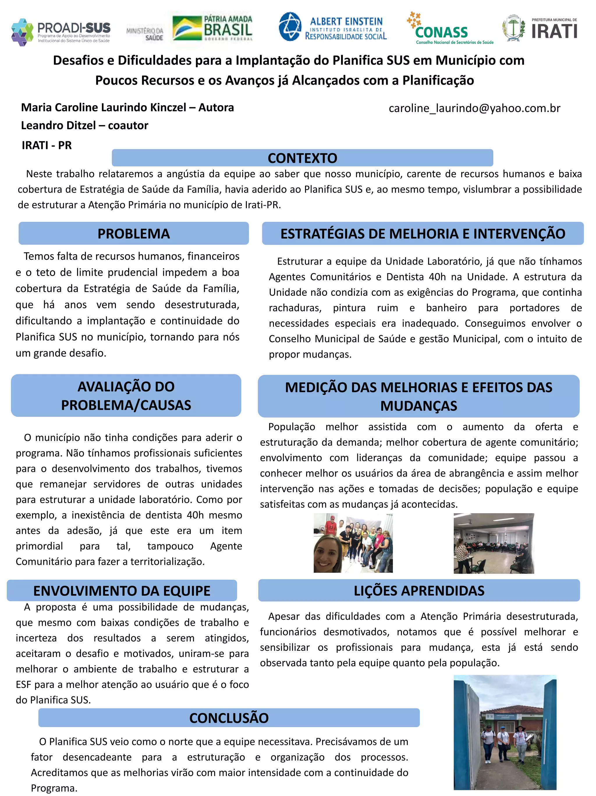 Maria Caroline Laurindo Kinczel – Autora
Leandro Ditzel – coautor
Desafios e Dificuldades para a Implantação do Planifica SUS em Município com
Poucos Recursos e os Avanços já Alcançados com a Planificação
PROBLEMA ESTRATÉGIAS DE MELHORIA E INTERVENÇÃO
CONCLUSÃO
caroline_laurindo@yahoo.com.br
IRATI - PR
CONTEXTO
AVALIAÇÃO DO
PROBLEMA/CAUSAS
ENVOLVIMENTO DA EQUIPE
MEDIÇÃO DAS MELHORIAS E EFEITOS DAS
MUDANÇAS
LIÇÕES APRENDIDAS
Neste trabalho relataremos a angústia da equipe ao saber que nosso município, carente de recursos humanos e baixa
cobertura de Estratégia de Saúde da Família, havia aderido ao Planifica SUS e, ao mesmo tempo, vislumbrar a possibilidade
de estruturar a Atenção Primária no município de Irati-PR.
Temos falta de recursos humanos, financeiros
e o teto de limite prudencial impedem a boa
cobertura da Estratégia de Saúde da Família,
que há anos vem sendo desestruturada,
dificultando a implantação e continuidade do
Planifica SUS no município, tornando para nós
um grande desafio.
Estruturar a equipe da Unidade Laboratório, já que não tínhamos
Agentes Comunitários e Dentista 40h na Unidade. A estrutura da
Unidade não condizia com as exigências do Programa, que continha
rachaduras, pintura ruim e banheiro para portadores de
necessidades especiais era inadequado. Conseguimos envolver o
Conselho Municipal de Saúde e gestão Municipal, com o intuito de
propor mudanças.
O Planifica SUS veio como o norte que a equipe necessitava. Precisávamos de um
fator desencadeante para a estruturação e organização dos processos.
Acreditamos que as melhorias virão com maior intensidade com a continuidade do
Programa.
A proposta é uma possibilidade de mudanças,
que mesmo com baixas condições de trabalho e
incerteza dos resultados a serem atingidos,
aceitaram o desafio e motivados, uniram-se para
melhorar o ambiente de trabalho e estruturar a
ESF para a melhor atenção ao usuário que é o foco
do Planifica SUS.
Apesar das dificuldades com a Atenção Primária desestruturada,
funcionários desmotivados, notamos que é possível melhorar e
sensibilizar os profissionais para mudança, esta já está sendo
observada tanto pela equipe quanto pela população.
O município não tinha condições para aderir o
programa. Não tínhamos profissionais suficientes
para o desenvolvimento dos trabalhos, tivemos
que remanejar servidores de outras unidades
para estruturar a unidade laboratório. Como por
exemplo, a inexistência de dentista 40h mesmo
antes da adesão, já que este era um item
primordial para tal, tampouco Agente
Comunitário para fazer a territorialização.
População melhor assistida com o aumento da oferta e
estruturação da demanda; melhor cobertura de agente comunitário;
envolvimento com lideranças da comunidade; equipe passou a
conhecer melhor os usuários da área de abrangência e assim melhor
intervenção nas ações e tomadas de decisões; população e equipe
satisfeitas com as mudanças já acontecidas.
 