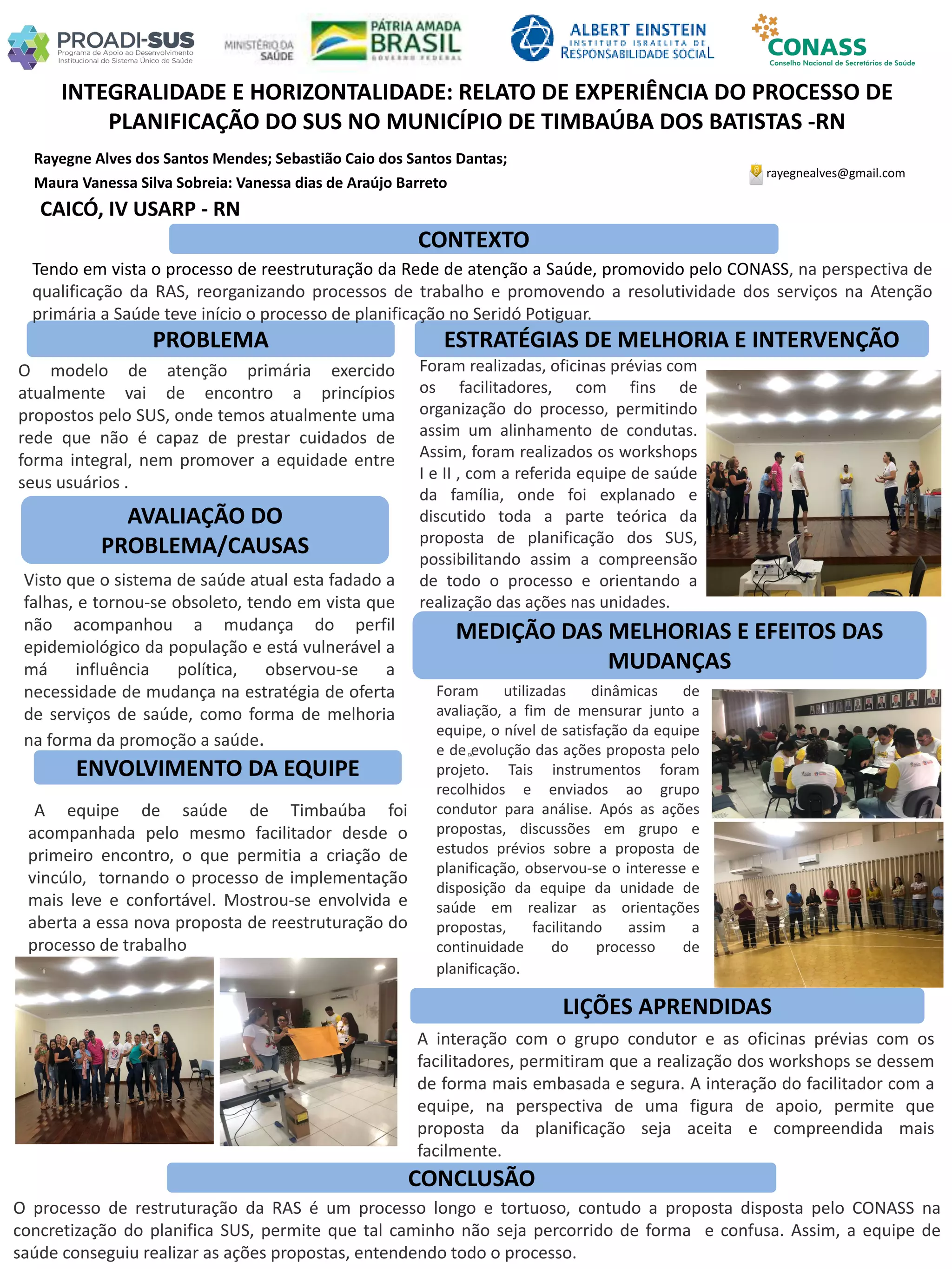 Rayegne Alves dos Santos Mendes; Sebastião Caio dos Santos Dantas;
Maura Vanessa Silva Sobreia: Vanessa dias de Araújo Barreto
INTEGRALIDADE E HORIZONTALIDADE: RELATO DE EXPERIÊNCIA DO PROCESSO DE
PLANIFICAÇÃO DO SUS NO MUNICÍPIO DE TIMBAÚBA DOS BATISTAS -RN
PROBLEMA ESTRATÉGIAS DE MELHORIA E INTERVENÇÃO
CONCLUSÃO
rayegnealves@gmail.com
CAICÓ, IV USARP - RN
CONTEXTO
AVALIAÇÃO DO
PROBLEMA/CAUSAS
ENVOLVIMENTO DA EQUIPE
MEDIÇÃO DAS MELHORIAS E EFEITOS DAS
MUDANÇAS
LIÇÕES APRENDIDAS
Tendo em vista o processo de reestruturação da Rede de atenção a Saúde, promovido pelo CONASS, na perspectiva de
qualificação da RAS, reorganizando processos de trabalho e promovendo a resolutividade dos serviços na Atenção
primária a Saúde teve início o processo de planificação no Seridó Potiguar.
O modelo de atenção primária exercido
atualmente vai de encontro a princípios
propostos pelo SUS, onde temos atualmente uma
rede que não é capaz de prestar cuidados de
forma integral, nem promover a equidade entre
seus usuários .
Visto que o sistema de saúde atual esta fadado a
falhas, e tornou-se obsoleto, tendo em vista que
não acompanhou a mudança do perfil
epidemiológico da população e está vulnerável a
má influência política, observou-se a
necessidade de mudança na estratégia de oferta
de serviços de saúde, como forma de melhoria
na forma da promoção a saúde.
A equipe de saúde de Timbaúba foi
acompanhada pelo mesmo facilitador desde o
primeiro encontro, o que permitia a criação de
vincúlo, tornando o processo de implementação
mais leve e confortável. Mostrou-se envolvida e
aberta a essa nova proposta de reestruturação do
processo de trabalho
Foram realizadas, oficinas prévias com
os facilitadores, com fins de
organização do processo, permitindo
assim um alinhamento de condutas.
Assim, foram realizados os workshops
I e II , com a referida equipe de saúde
da família, onde foi explanado e
discutido toda a parte teórica da
proposta de planificação dos SUS,
possibilitando assim a compreensão
de todo o processo e orientando a
realização das ações nas unidades.
Du
Foram utilizadas dinâmicas de
avaliação, a fim de mensurar junto a
equipe, o nível de satisfação da equipe
e de evolução das ações proposta pelo
projeto. Tais instrumentos foram
recolhidos e enviados ao grupo
condutor para análise. Após as ações
propostas, discussões em grupo e
estudos prévios sobre a proposta de
planificação, observou-se o interesse e
disposição da equipe da unidade de
saúde em realizar as orientações
propostas, facilitando assim a
continuidade do processo de
planificação.
A interação com o grupo condutor e as oficinas prévias com os
facilitadores, permitiram que a realização dos workshops se dessem
de forma mais embasada e segura. A interação do facilitador com a
equipe, na perspectiva de uma figura de apoio, permite que
proposta da planificação seja aceita e compreendida mais
facilmente.
O processo de restruturação da RAS é um processo longo e tortuoso, contudo a proposta disposta pelo CONASS na
concretização do planifica SUS, permite que tal caminho não seja percorrido de forma e confusa. Assim, a equipe de
saúde conseguiu realizar as ações propostas, entendendo todo o processo.
 