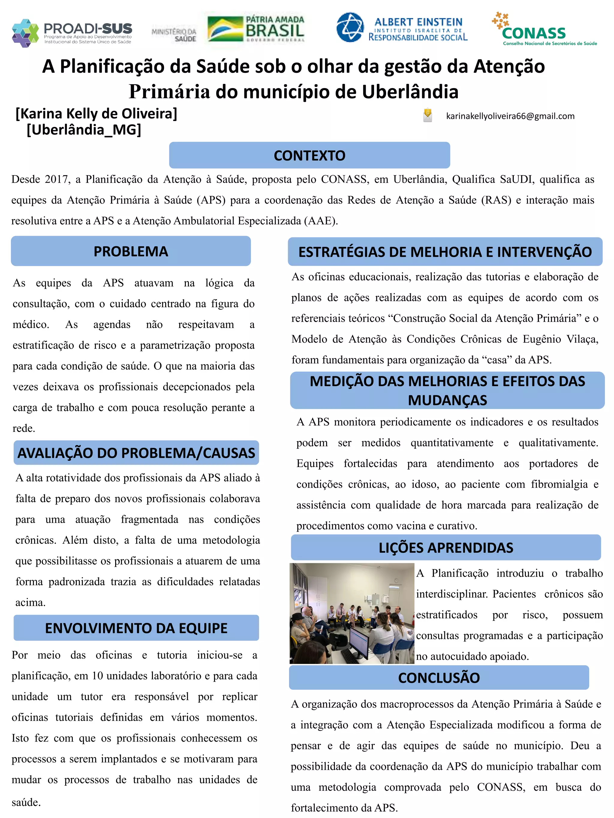 [Karina Kelly de Oliveira]
A Planificação da Saúde sob o olhar da gestão da Atenção
Primária do município de Uberlândia
PROBLEMA ESTRATÉGIAS DE MELHORIA E INTERVENÇÃO
CONCLUSÃO
karinakellyoliveira66@gmail.com
[Uberlândia_MG]
CONTEXTO
AVALIAÇÃO DO PROBLEMA/CAUSAS
ENVOLVIMENTO DA EQUIPE
MEDIÇÃO DAS MELHORIAS E EFEITOS DAS
MUDANÇAS
LIÇÕES APRENDIDAS
Desde 2017, a Planificação da Atenção à Saúde, proposta pelo CONASS, em Uberlândia, Qualifica SaUDI, qualifica as
equipes da Atenção Primária à Saúde (APS) para a coordenação das Redes de Atenção a Saúde (RAS) e interação mais
resolutiva entre a APS e a Atenção Ambulatorial Especializada (AAE).
As equipes da APS atuavam na lógica da
consultação, com o cuidado centrado na figura do
médico. As agendas não respeitavam a
estratificação de risco e a parametrização proposta
para cada condição de saúde. O que na maioria das
vezes deixava os profissionais decepcionados pela
carga de trabalho e com pouca resolução perante a
rede.
As oficinas educacionais, realização das tutorias e elaboração de
planos de ações realizadas com as equipes de acordo com os
referenciais teóricos “Construção Social da Atenção Primária” e o
Modelo de Atenção às Condições Crônicas de Eugênio Vilaça,
foram fundamentais para organização da “casa” da APS.
A alta rotatividade dos profissionais da APS aliado à
falta de preparo dos novos profissionais colaborava
para uma atuação fragmentada nas condições
crônicas. Além disto, a falta de uma metodologia
que possibilitasse os profissionais a atuarem de uma
forma padronizada trazia as dificuldades relatadas
acima.
A APS monitora periodicamente os indicadores e os resultados
podem ser medidos quantitativamente e qualitativamente.
Equipes fortalecidas para atendimento aos portadores de
condições crônicas, ao idoso, ao paciente com fibromialgia e
assistência com qualidade de hora marcada para realização de
procedimentos como vacina e curativo.
Por meio das oficinas e tutoria iniciou-se a
planificação, em 10 unidades laboratório e para cada
unidade um tutor era responsável por replicar
oficinas tutoriais definidas em vários momentos.
Isto fez com que os profissionais conhecessem os
processos a serem implantados e se motivaram para
mudar os processos de trabalho nas unidades de
saúde.
A Planificação introduziu o trabalho
interdisciplinar. Pacientes crônicos são
estratificados por risco, possuem
consultas programadas e a participação
no autocuidado apoiado.
A organização dos macroprocessos da Atenção Primária à Saúde e
a integração com a Atenção Especializada modificou a forma de
pensar e de agir das equipes de saúde no município. Deu a
possibilidade da coordenação da APS do município trabalhar com
uma metodologia comprovada pelo CONASS, em busca do
fortalecimento da APS.
 