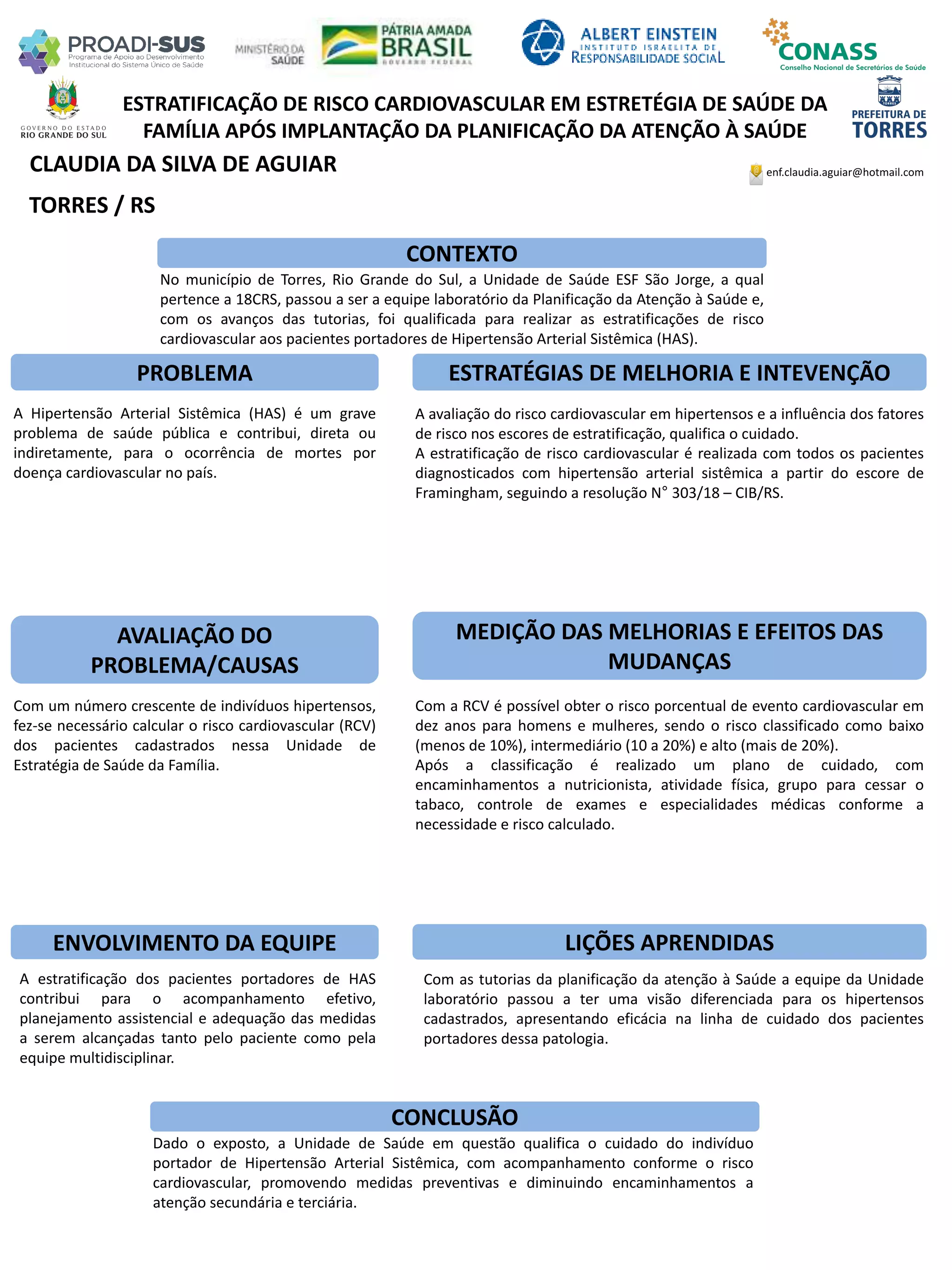 CLAUDIA DA SILVA DE AGUIAR
ESTRATIFICAÇÃO DE RISCO CARDIOVASCULAR EM ESTRETÉGIA DE SAÚDE DA
FAMÍLIA APÓS IMPLANTAÇÃO DA PLANIFICAÇÃO DA ATENÇÃO À SAÚDE
PROBLEMA ESTRATÉGIAS DE MELHORIA E INTEVENÇÃO
CONCLUSÃO
enf.claudia.aguiar@hotmail.com
TORRES / RS
CONTEXTO
AVALIAÇÃO DO
PROBLEMA/CAUSAS
ENVOLVIMENTO DA EQUIPE
MEDIÇÃO DAS MELHORIAS E EFEITOS DAS
MUDANÇAS
LIÇÕES APRENDIDAS
No município de Torres, Rio Grande do Sul, a Unidade de Saúde ESF São Jorge, a qual
pertence a 18CRS, passou a ser a equipe laboratório da Planificação da Atenção à Saúde e,
com os avanços das tutorias, foi qualificada para realizar as estratificações de risco
cardiovascular aos pacientes portadores de Hipertensão Arterial Sistêmica (HAS).
A Hipertensão Arterial Sistêmica (HAS) é um grave
problema de saúde pública e contribui, direta ou
indiretamente, para o ocorrência de mortes por
doença cardiovascular no país.
Com um número crescente de indivíduos hipertensos,
fez-se necessário calcular o risco cardiovascular (RCV)
dos pacientes cadastrados nessa Unidade de
Estratégia de Saúde da Família.
A estratificação dos pacientes portadores de HAS
contribui para o acompanhamento efetivo,
planejamento assistencial e adequação das medidas
a serem alcançadas tanto pelo paciente como pela
equipe multidisciplinar.
A avaliação do risco cardiovascular em hipertensos e a influência dos fatores
de risco nos escores de estratificação, qualifica o cuidado.
A estratificação de risco cardiovascular é realizada com todos os pacientes
diagnosticados com hipertensão arterial sistêmica a partir do escore de
Framingham, seguindo a resolução N° 303/18 – CIB/RS.
Com a RCV é possível obter o risco porcentual de evento cardiovascular em
dez anos para homens e mulheres, sendo o risco classificado como baixo
(menos de 10%), intermediário (10 a 20%) e alto (mais de 20%).
Após a classificação é realizado um plano de cuidado, com
encaminhamentos a nutricionista, atividade física, grupo para cessar o
tabaco, controle de exames e especialidades médicas conforme a
necessidade e risco calculado.
Com as tutorias da planificação da atenção à Saúde a equipe da Unidade
laboratório passou a ter uma visão diferenciada para os hipertensos
cadastrados, apresentando eficácia na linha de cuidado dos pacientes
portadores dessa patologia.
Dado o exposto, a Unidade de Saúde em questão qualifica o cuidado do indivíduo
portador de Hipertensão Arterial Sistêmica, com acompanhamento conforme o risco
cardiovascular, promovendo medidas preventivas e diminuindo encaminhamentos a
atenção secundária e terciária.
 