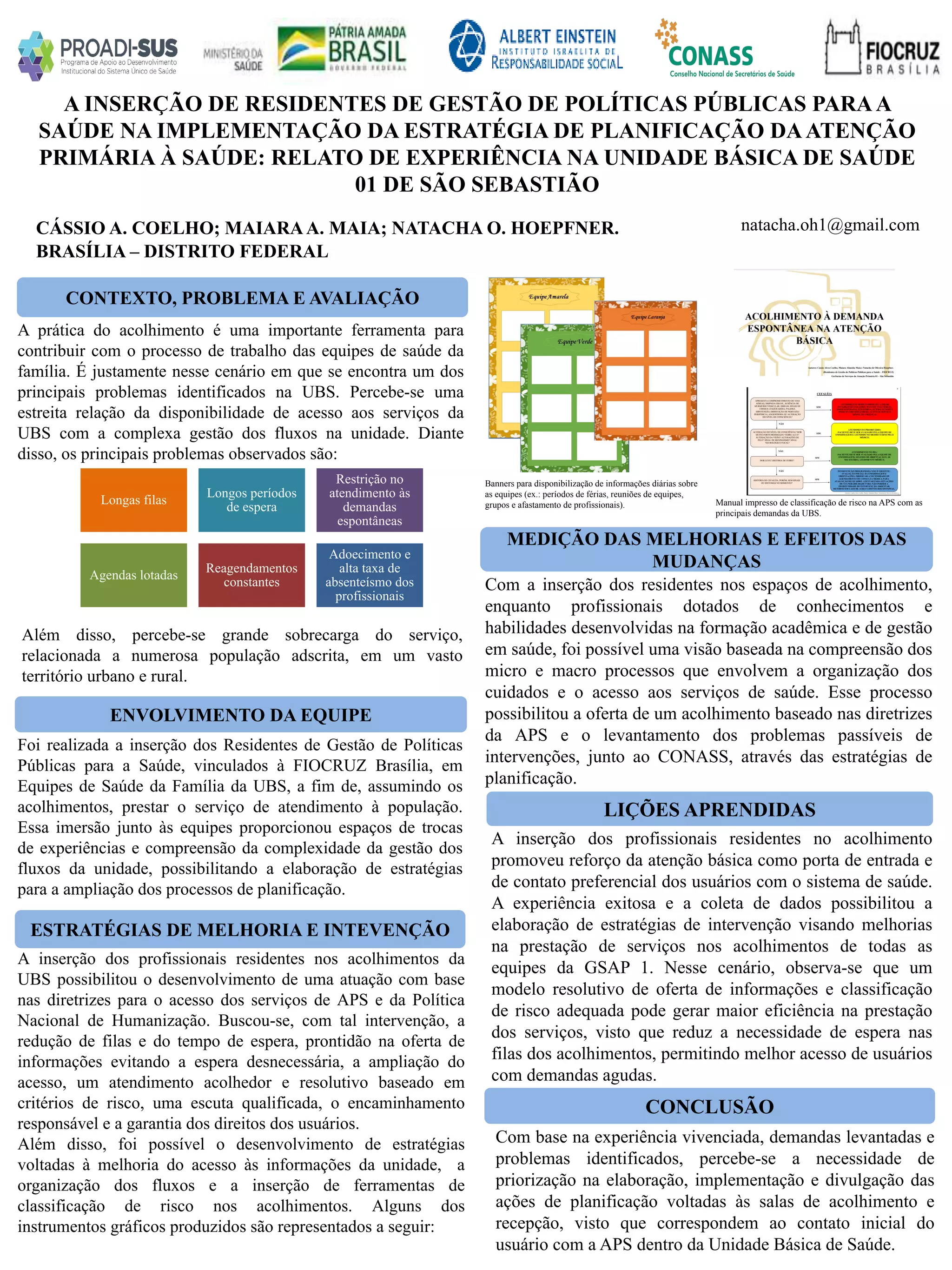 CÁSSIO A. COELHO; MAIARAA. MAIA; NATACHA O. HOEPFNER.
A INSERÇÃO DE RESIDENTES DE GESTÃO DE POLÍTICAS PÚBLICAS PARAA
SAÚDE NA IMPLEMENTAÇÃO DA ESTRATÉGIA DE PLANIFICAÇÃO DAATENÇÃO
PRIMÁRIA À SAÚDE: RELATO DE EXPERIÊNCIA NA UNIDADE BÁSICA DE SAÚDE
01 DE SÃO SEBASTIÃO
CONCLUSÃO
natacha.oh1@gmail.com
BRASÍLIA – DISTRITO FEDERAL
CONTEXTO, PROBLEMA E AVALIAÇÃO
ENVOLVIMENTO DA EQUIPE
MEDIÇÃO DAS MELHORIAS E EFEITOS DAS
MUDANÇAS
LIÇÕES APRENDIDAS
ESTRATÉGIAS DE MELHORIA E INTEVENÇÃO
A prática do acolhimento é uma importante ferramenta para
contribuir com o processo de trabalho das equipes de saúde da
família. É justamente nesse cenário em que se encontra um dos
principais problemas identificados na UBS. Percebe-se uma
estreita relação da disponibilidade de acesso aos serviços da
UBS com a complexa gestão dos fluxos na unidade. Diante
disso, os principais problemas observados são:
A inserção dos profissionais residentes nos acolhimentos da
UBS possibilitou o desenvolvimento de uma atuação com base
nas diretrizes para o acesso dos serviços de APS e da Política
Nacional de Humanização. Buscou-se, com tal intervenção, a
redução de filas e do tempo de espera, prontidão na oferta de
informações evitando a espera desnecessária, a ampliação do
acesso, um atendimento acolhedor e resolutivo baseado em
critérios de risco, uma escuta qualificada, o encaminhamento
responsável e a garantia dos direitos dos usuários.
Além disso, foi possível o desenvolvimento de estratégias
voltadas à melhoria do acesso às informações da unidade, a
organização dos fluxos e a inserção de ferramentas de
classificação de risco nos acolhimentos. Alguns dos
instrumentos gráficos produzidos são representados a seguir:
Além disso, percebe-se grande sobrecarga do serviço,
relacionada a numerosa população adscrita, em um vasto
território urbano e rural.
Foi realizada a inserção dos Residentes de Gestão de Políticas
Públicas para a Saúde, vinculados à FIOCRUZ Brasília, em
Equipes de Saúde da Família da UBS, a fim de, assumindo os
acolhimentos, prestar o serviço de atendimento à população.
Essa imersão junto às equipes proporcionou espaços de trocas
de experiências e compreensão da complexidade da gestão dos
fluxos da unidade, possibilitando a elaboração de estratégias
para a ampliação dos processos de planificação.
Com a inserção dos residentes nos espaços de acolhimento,
enquanto profissionais dotados de conhecimentos e
habilidades desenvolvidas na formação acadêmica e de gestão
em saúde, foi possível uma visão baseada na compreensão dos
micro e macro processos que envolvem a organização dos
cuidados e o acesso aos serviços de saúde. Esse processo
possibilitou a oferta de um acolhimento baseado nas diretrizes
da APS e o levantamento dos problemas passíveis de
intervenções, junto ao CONASS, através das estratégias de
planificação.
A inserção dos profissionais residentes no acolhimento
promoveu reforço da atenção básica como porta de entrada e
de contato preferencial dos usuários com o sistema de saúde.
A experiência exitosa e a coleta de dados possibilitou a
elaboração de estratégias de intervenção visando melhorias
na prestação de serviços nos acolhimentos de todas as
equipes da GSAP 1. Nesse cenário, observa-se que um
modelo resolutivo de oferta de informações e classificação
de risco adequada pode gerar maior eficiência na prestação
dos serviços, visto que reduz a necessidade de espera nas
filas dos acolhimentos, permitindo melhor acesso de usuários
com demandas agudas.
Com base na experiência vivenciada, demandas levantadas e
problemas identificados, percebe-se a necessidade de
priorização na elaboração, implementação e divulgação das
ações de planificação voltadas às salas de acolhimento e
recepção, visto que correspondem ao contato inicial do
usuário com a APS dentro da Unidade Básica de Saúde.
Longas filas
Longos períodos
de espera
Restrição no
atendimento às
demandas
espontâneas
Agendas lotadas
Reagendamentos
constantes
Adoecimento e
alta taxa de
absenteísmo dos
profissionais
Banners para disponibilização de informações diárias sobre
as equipes (ex.: períodos de férias, reuniões de equipes,
grupos e afastamento de profissionais). Manual impresso de classificação de risco na APS com as
principais demandas da UBS.
 