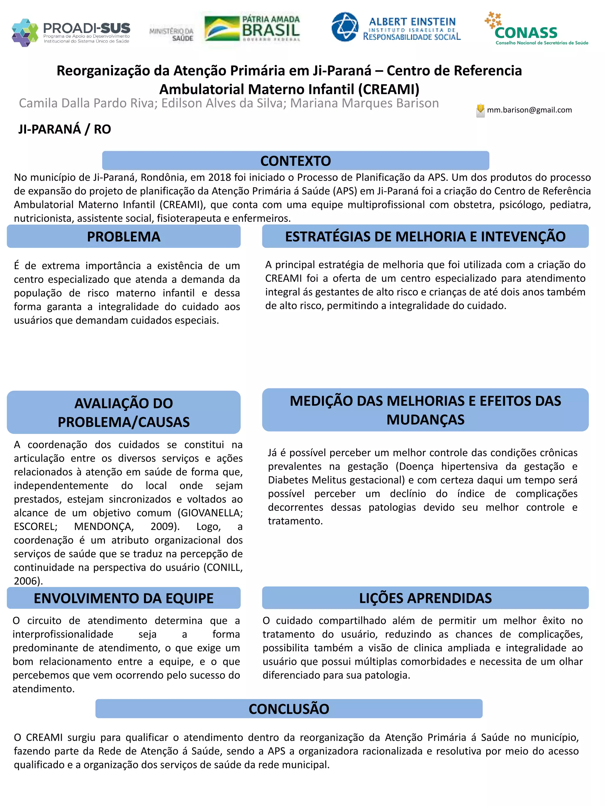 Camila Dalla Pardo Riva; Edilson Alves da Silva; Mariana Marques Barison
Reorganização da Atenção Primária em Ji-Paraná – Centro de Referencia
Ambulatorial Materno Infantil (CREAMI)
PROBLEMA ESTRATÉGIAS DE MELHORIA E INTEVENÇÃO
CONCLUSÃO
mm.barison@gmail.com
JI-PARANÁ / RO
CONTEXTO
AVALIAÇÃO DO
PROBLEMA/CAUSAS
ENVOLVIMENTO DA EQUIPE
MEDIÇÃO DAS MELHORIAS E EFEITOS DAS
MUDANÇAS
LIÇÕES APRENDIDAS
No município de Ji-Paraná, Rondônia, em 2018 foi iniciado o Processo de Planificação da APS. Um dos produtos do processo
de expansão do projeto de planificação da Atenção Primária á Saúde (APS) em Ji-Paraná foi a criação do Centro de Referência
Ambulatorial Materno Infantil (CREAMI), que conta com uma equipe multiprofissional com obstetra, psicólogo, pediatra,
nutricionista, assistente social, fisioterapeuta e enfermeiros.
É de extrema importância a existência de um
centro especializado que atenda a demanda da
população de risco materno infantil e dessa
forma garanta a integralidade do cuidado aos
usuários que demandam cuidados especiais.
A coordenação dos cuidados se constitui na
articulação entre os diversos serviços e ações
relacionados à atenção em saúde de forma que,
independentemente do local onde sejam
prestados, estejam sincronizados e voltados ao
alcance de um objetivo comum (GIOVANELLA;
ESCOREL; MENDONÇA, 2009). Logo, a
coordenação é um atributo organizacional dos
serviços de saúde que se traduz na percepção de
continuidade na perspectiva do usuário (CONILL,
2006).
O circuito de atendimento determina que a
interprofissionalidade seja a forma
predominante de atendimento, o que exige um
bom relacionamento entre a equipe, e o que
percebemos que vem ocorrendo pelo sucesso do
atendimento.
A principal estratégia de melhoria que foi utilizada com a criação do
CREAMI foi a oferta de um centro especializado para atendimento
integral ás gestantes de alto risco e crianças de até dois anos também
de alto risco, permitindo a integralidade do cuidado.
Já é possível perceber um melhor controle das condições crônicas
prevalentes na gestação (Doença hipertensiva da gestação e
Diabetes Melitus gestacional) e com certeza daqui um tempo será
possível perceber um declínio do índice de complicações
decorrentes dessas patologias devido seu melhor controle e
tratamento.
O cuidado compartilhado além de permitir um melhor êxito no
tratamento do usuário, reduzindo as chances de complicações,
possibilita também a visão de clinica ampliada e integralidade ao
usuário que possui múltiplas comorbidades e necessita de um olhar
diferenciado para sua patologia.
O CREAMI surgiu para qualificar o atendimento dentro da reorganização da Atenção Primária á Saúde no município,
fazendo parte da Rede de Atenção á Saúde, sendo a APS a organizadora racionalizada e resolutiva por meio do acesso
qualificado e a organização dos serviços de saúde da rede municipal.
 