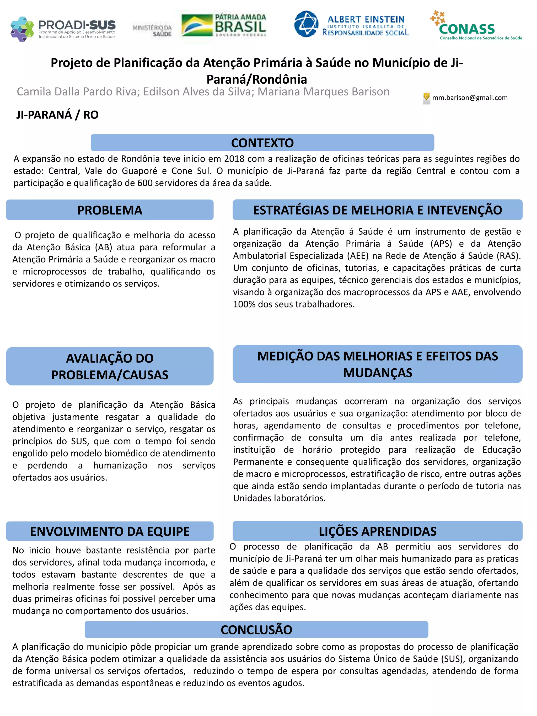 Camila Dalla Pardo Riva; Edilson Alves da Silva; Mariana Marques Barison
Projeto de Planificação da Atenção Primária à Saúde no Município de Ji-
Paraná/Rondônia
PROBLEMA ESTRATÉGIAS DE MELHORIA E INTEVENÇÃO
CONCLUSÃO
mm.barison@gmail.com
JI-PARANÁ / RO
CONTEXTO
AVALIAÇÃO DO
PROBLEMA/CAUSAS
ENVOLVIMENTO DA EQUIPE
MEDIÇÃO DAS MELHORIAS E EFEITOS DAS
MUDANÇAS
LIÇÕES APRENDIDAS
O projeto de qualificação e melhoria do acesso
da Atenção Básica (AB) atua para reformular a
Atenção Primária a Saúde e reorganizar os macro
e microprocessos de trabalho, qualificando os
servidores e otimizando os serviços.
O projeto de planificação da Atenção Básica
objetiva justamente resgatar a qualidade do
atendimento e reorganizar o serviço, resgatar os
princípios do SUS, que com o tempo foi sendo
engolido pelo modelo biomédico de atendimento
e perdendo a humanização nos serviços
ofertados aos usuários.
No inicio houve bastante resistência por parte
dos servidores, afinal toda mudança incomoda, e
todos estavam bastante descrentes de que a
melhoria realmente fosse ser possível. Após as
duas primeiras oficinas foi possível perceber uma
mudança no comportamento dos usuários.
A expansão no estado de Rondônia teve início em 2018 com a realização de oficinas teóricas para as seguintes regiões do
estado: Central, Vale do Guaporé e Cone Sul. O município de Ji-Paraná faz parte da região Central e contou com a
participação e qualificação de 600 servidores da área da saúde.
A planificação do município pôde propiciar um grande aprendizado sobre como as propostas do processo de planificação
da Atenção Básica podem otimizar a qualidade da assistência aos usuários do Sistema Único de Saúde (SUS), organizando
de forma universal os serviços ofertados, reduzindo o tempo de espera por consultas agendadas, atendendo de forma
estratificada as demandas espontâneas e reduzindo os eventos agudos.
O processo de planificação da AB permitiu aos servidores do
município de Ji-Paraná ter um olhar mais humanizado para as praticas
de saúde e para a qualidade dos serviços que estão sendo ofertados,
além de qualificar os servidores em suas áreas de atuação, ofertando
conhecimento para que novas mudanças aconteçam diariamente nas
ações das equipes.
A planificação da Atenção á Saúde é um instrumento de gestão e
organização da Atenção Primária á Saúde (APS) e da Atenção
Ambulatorial Especializada (AEE) na Rede de Atenção á Saúde (RAS).
Um conjunto de oficinas, tutorias, e capacitações práticas de curta
duração para as equipes, técnico gerenciais dos estados e municípios,
visando à organização dos macroprocessos da APS e AAE, envolvendo
100% dos seus trabalhadores.
As principais mudanças ocorreram na organização dos serviços
ofertados aos usuários e sua organização: atendimento por bloco de
horas, agendamento de consultas e procedimentos por telefone,
confirmação de consulta um dia antes realizada por telefone,
instituição de horário protegido para realização de Educação
Permanente e consequente qualificação dos servidores, organização
de macro e microprocessos, estratificação de risco, entre outras ações
que ainda estão sendo implantadas durante o período de tutoria nas
Unidades laboratórios.
 