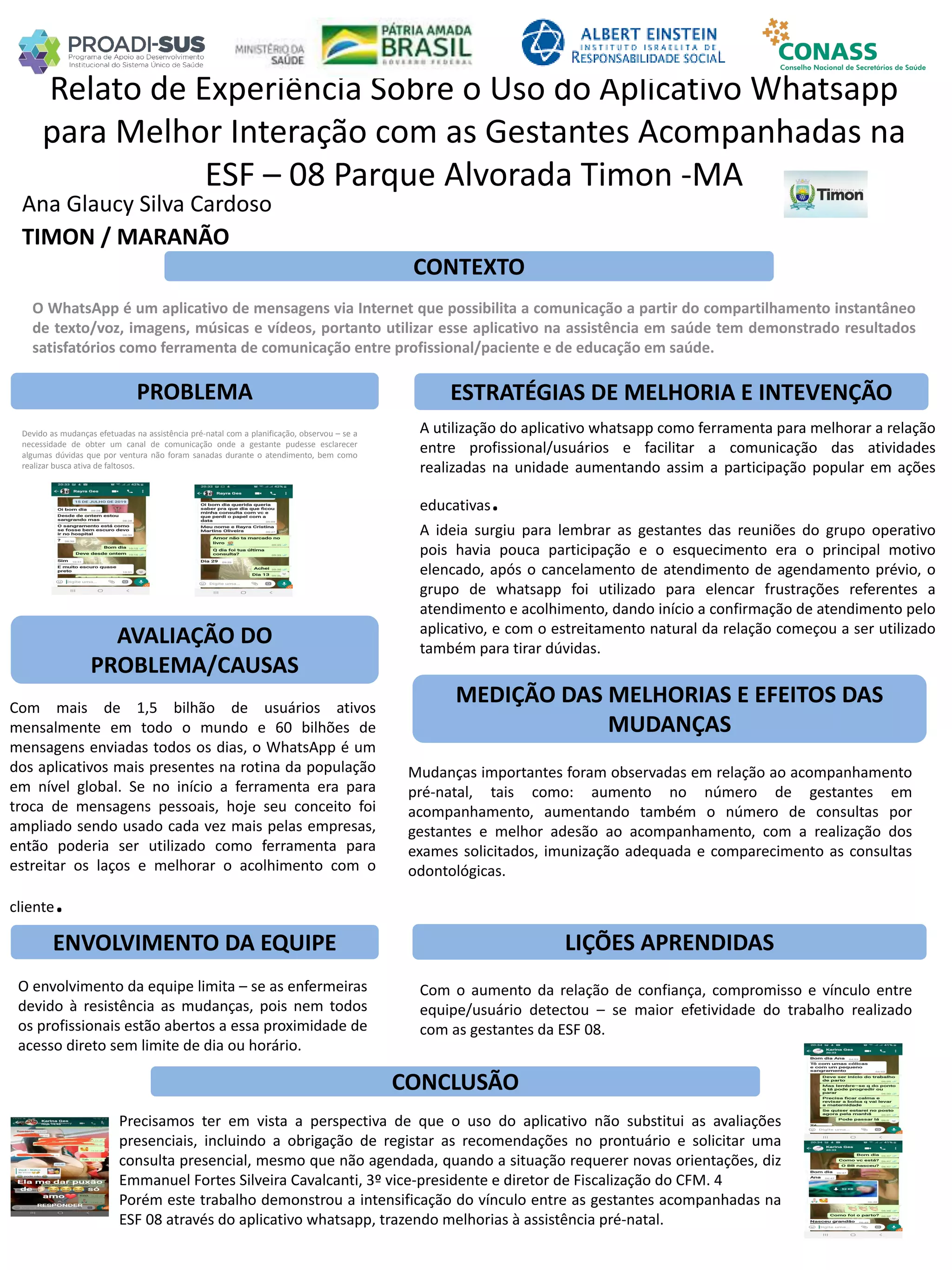 Ana Glaucy Silva Cardoso
Relato de Experiência Sobre o Uso do Aplicativo Whatsapp
para Melhor Interação com as Gestantes Acompanhadas na
ESF – 08 Parque Alvorada Timon -MA
PROBLEMA ESTRATÉGIAS DE MELHORIA E INTEVENÇÃO
CONCLUSÃO
TIMON / MARANÃO
CONTEXTO
AVALIAÇÃO DO
PROBLEMA/CAUSAS
ENVOLVIMENTO DA EQUIPE
MEDIÇÃO DAS MELHORIAS E EFEITOS DAS
MUDANÇAS
LIÇÕES APRENDIDAS
O WhatsApp é um aplicativo de mensagens via Internet que possibilita a comunicação a partir do compartilhamento instantâneo
de texto/voz, imagens, músicas e vídeos, portanto utilizar esse aplicativo na assistência em saúde tem demonstrado resultados
satisfatórios como ferramenta de comunicação entre profissional/paciente e de educação em saúde.
Devido as mudanças efetuadas na assistência pré-natal com a planificação, observou – se a
necessidade de obter um canal de comunicação onde a gestante pudesse esclarecer
algumas dúvidas que por ventura não foram sanadas durante o atendimento, bem como
realizar busca ativa de faltosos.
Com mais de 1,5 bilhão de usuários ativos
mensalmente em todo o mundo e 60 bilhões de
mensagens enviadas todos os dias, o WhatsApp é um
dos aplicativos mais presentes na rotina da população
em nível global. Se no início a ferramenta era para
troca de mensagens pessoais, hoje seu conceito foi
ampliado sendo usado cada vez mais pelas empresas,
então poderia ser utilizado como ferramenta para
estreitar os laços e melhorar o acolhimento com o
cliente.
A utilização do aplicativo whatsapp como ferramenta para melhorar a relação
entre profissional/usuários e facilitar a comunicação das atividades
realizadas na unidade aumentando assim a participação popular em ações
educativas.
A ideia surgiu para lembrar as gestantes das reuniões do grupo operativo
pois havia pouca participação e o esquecimento era o principal motivo
elencado, após o cancelamento de atendimento de agendamento prévio, o
grupo de whatsapp foi utilizado para elencar frustrações referentes a
atendimento e acolhimento, dando início a confirmação de atendimento pelo
aplicativo, e com o estreitamento natural da relação começou a ser utilizado
também para tirar dúvidas.
Mudanças importantes foram observadas em relação ao acompanhamento
pré-natal, tais como: aumento no número de gestantes em
acompanhamento, aumentando também o número de consultas por
gestantes e melhor adesão ao acompanhamento, com a realização dos
exames solicitados, imunização adequada e comparecimento as consultas
odontológicas.
O envolvimento da equipe limita – se as enfermeiras
devido à resistência as mudanças, pois nem todos
os profissionais estão abertos a essa proximidade de
acesso direto sem limite de dia ou horário.
Com o aumento da relação de confiança, compromisso e vínculo entre
equipe/usuário detectou – se maior efetividade do trabalho realizado
com as gestantes da ESF 08.
Precisamos ter em vista a perspectiva de que o uso do aplicativo não substitui as avaliações
presenciais, incluindo a obrigação de registar as recomendações no prontuário e solicitar uma
consulta presencial, mesmo que não agendada, quando a situação requerer novas orientações, diz
Emmanuel Fortes Silveira Cavalcanti, 3º vice-presidente e diretor de Fiscalização do CFM. 4
Porém este trabalho demonstrou a intensificação do vínculo entre as gestantes acompanhadas na
ESF 08 através do aplicativo whatsapp, trazendo melhorias à assistência pré-natal.
 