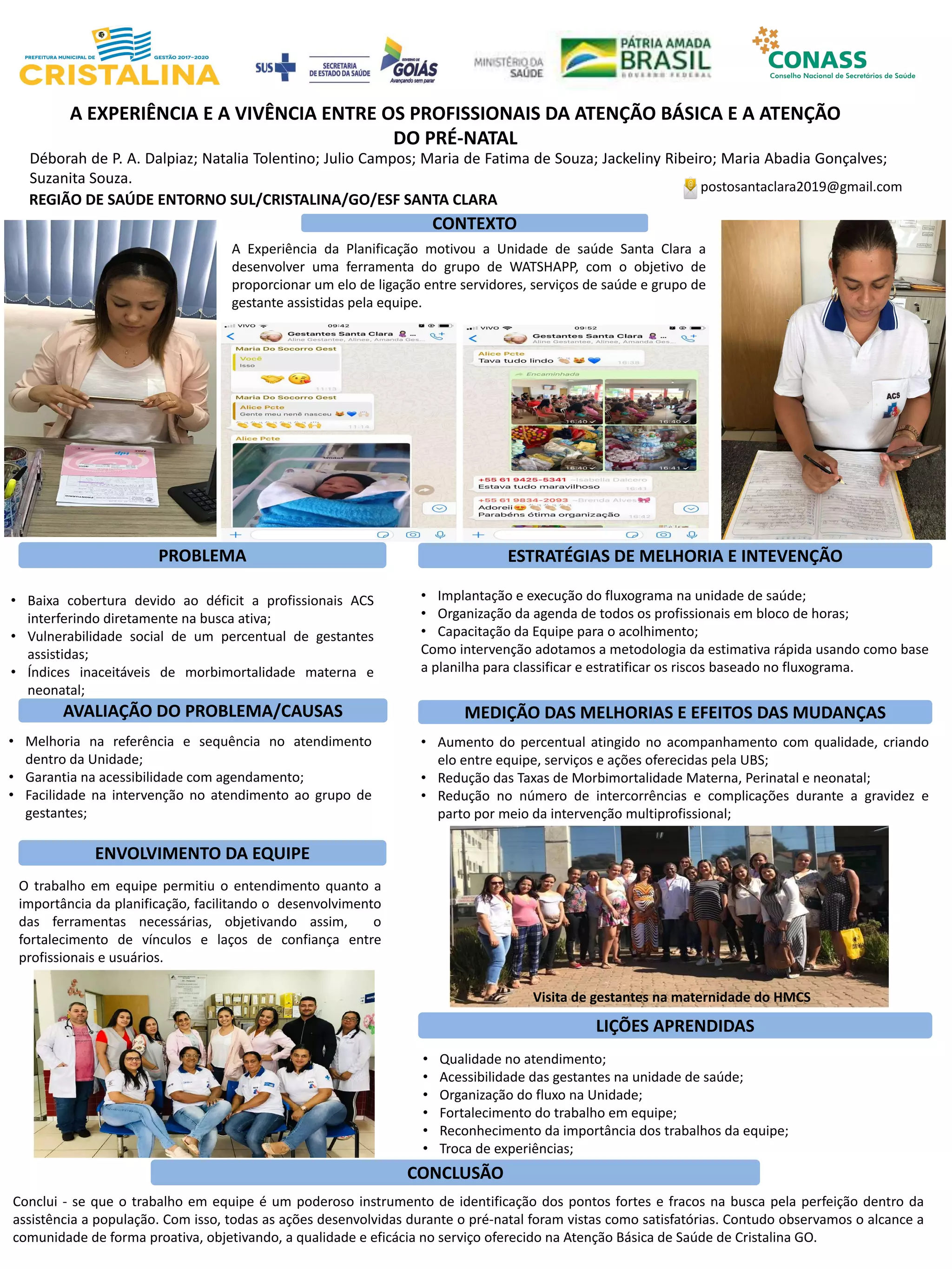 Déborah de P. A. Dalpiaz; Natalia Tolentino; Julio Campos; Maria de Fatima de Souza; Jackeliny Ribeiro; Maria Abadia Gonçalves;
Suzanita Souza.
A EXPERIÊNCIA E A VIVÊNCIA ENTRE OS PROFISSIONAIS DA ATENÇÃO BÁSICA E A ATENÇÃO
DO PRÉ-NATAL
PROBLEMA ESTRATÉGIAS DE MELHORIA E INTEVENÇÃO
CONCLUSÃO
postosantaclara2019@gmail.com
REGIÃO DE SAÚDE ENTORNO SUL/CRISTALINA/GO/ESF SANTA CLARA
CONTEXTO
AVALIAÇÃO DO PROBLEMA/CAUSAS
ENVOLVIMENTO DA EQUIPE
MEDIÇÃO DAS MELHORIAS E EFEITOS DAS MUDANÇAS
LIÇÕES APRENDIDAS
A Experiência da Planificação motivou a Unidade de saúde Santa Clara a
desenvolver uma ferramenta do grupo de WATSHAPP, com o objetivo de
proporcionar um elo de ligação entre servidores, serviços de saúde e grupo de
gestante assistidas pela equipe.
• Baixa cobertura devido ao déficit a profissionais ACS
interferindo diretamente na busca ativa;
• Vulnerabilidade social de um percentual de gestantes
assistidas;
• Índices inaceitáveis de morbimortalidade materna e
neonatal;
• Implantação e execução do fluxograma na unidade de saúde;
• Organização da agenda de todos os profissionais em bloco de horas;
• Capacitação da Equipe para o acolhimento;
Como intervenção adotamos a metodologia da estimativa rápida usando como base
a planilha para classificar e estratificar os riscos baseado no fluxograma.
• Melhoria na referência e sequência no atendimento
dentro da Unidade;
• Garantia na acessibilidade com agendamento;
• Facilidade na intervenção no atendimento ao grupo de
gestantes;
• Aumento do percentual atingido no acompanhamento com qualidade, criando
elo entre equipe, serviços e ações oferecidas pela UBS;
• Redução das Taxas de Morbimortalidade Materna, Perinatal e neonatal;
• Redução no número de intercorrências e complicações durante a gravidez e
parto por meio da intervenção multiprofissional;
O trabalho em equipe permitiu o entendimento quanto a
importância da planificação, facilitando o desenvolvimento
das ferramentas necessárias, objetivando assim, o
fortalecimento de vínculos e laços de confiança entre
profissionais e usuários.
• Qualidade no atendimento;
• Acessibilidade das gestantes na unidade de saúde;
• Organização do fluxo na Unidade;
• Fortalecimento do trabalho em equipe;
• Reconhecimento da importância dos trabalhos da equipe;
• Troca de experiências;
Conclui - se que o trabalho em equipe é um poderoso instrumento de identificação dos pontos fortes e fracos na busca pela perfeição dentro da
assistência a população. Com isso, todas as ações desenvolvidas durante o pré-natal foram vistas como satisfatórias. Contudo observamos o alcance a
comunidade de forma proativa, objetivando, a qualidade e eficácia no serviço oferecido na Atenção Básica de Saúde de Cristalina GO.
Visita de gestantes na maternidade do HMCS
 