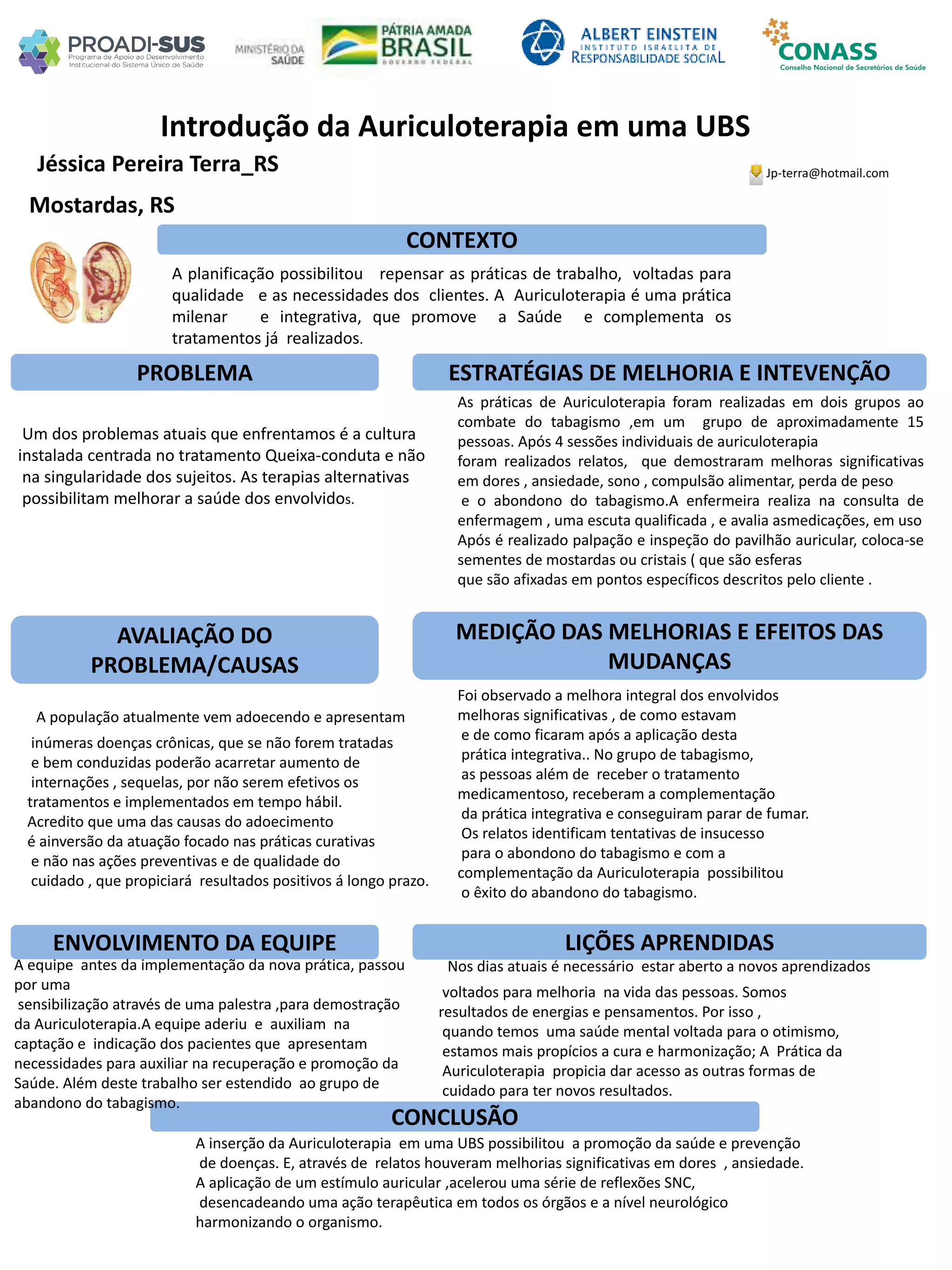 Jéssica Pereira Terra_RS
Introdução da Auriculoterapia em uma UBS
PROBLEMA ESTRATÉGIAS DE MELHORIA E INTEVENÇÃO
CONCLUSÃO
Jp-terra@hotmail.com
Mostardas, RS
CONTEXTO
AVALIAÇÃO DO
PROBLEMA/CAUSAS
ENVOLVIMENTO DA EQUIPE
MEDIÇÃO DAS MELHORIAS E EFEITOS DAS
MUDANÇAS
LIÇÕES APRENDIDAS
A planificação possibilitou repensar as práticas de trabalho, voltadas para
qualidade e as necessidades dos clientes. A Auriculoterapia é uma prática
milenar e integrativa, que promove a Saúde e complementa os
tratamentos já realizados.
Um dos problemas atuais que enfrentamos é a cultura
instalada centrada no tratamento Queixa-conduta e não
na singularidade dos sujeitos. As terapias alternativas
possibilitam melhorar a saúde dos envolvidos.
As práticas de Auriculoterapia foram realizadas em dois grupos ao
combate do tabagismo ,em um grupo de aproximadamente 15
pessoas. Após 4 sessões individuais de auriculoterapia
foram realizados relatos, que demostraram melhoras significativas
em dores , ansiedade, sono , compulsão alimentar, perda de peso
e o abondono do tabagismo.A enfermeira realiza na consulta de
enfermagem , uma escuta qualificada , e avalia asmedicações, em uso
Após é realizado palpação e inspeção do pavilhão auricular, coloca-se
sementes de mostardas ou cristais ( que são esferas
que são afixadas em pontos específicos descritos pelo cliente .
A população atualmente vem adoecendo e apresentam
inúmeras doenças crônicas, que se não forem tratadas
e bem conduzidas poderão acarretar aumento de
internações , sequelas, por não serem efetivos os
tratamentos e implementados em tempo hábil.
Acredito que uma das causas do adoecimento
é ainversão da atuação focado nas práticas curativas
e não nas ações preventivas e de qualidade do
cuidado , que propiciará resultados positivos á longo prazo.
Foi observado a melhora integral dos envolvidos
melhoras significativas , de como estavam
e de como ficaram após a aplicação desta
prática integrativa.. No grupo de tabagismo,
as pessoas além de receber o tratamento
medicamentoso, receberam a complementação
da prática integrativa e conseguiram parar de fumar.
Os relatos identificam tentativas de insucesso
para o abondono do tabagismo e com a
complementação da Auriculoterapia possibilitou
o êxito do abandono do tabagismo.
A equipe antes da implementação da nova prática, passou
por uma
sensibilização através de uma palestra ,para demostração
da Auriculoterapia.A equipe aderiu e auxiliam na
captação e indicação dos pacientes que apresentam
necessidades para auxiliar na recuperação e promoção da
Saúde. Além deste trabalho ser estendido ao grupo de
abandono do tabagismo.
Nos dias atuais é necessário estar aberto a novos aprendizados
voltados para melhoria na vida das pessoas. Somos
resultados de energias e pensamentos. Por isso ,
quando temos uma saúde mental voltada para o otimismo,
estamos mais propícios a cura e harmonização; A Prática da
Auriculoterapia propicia dar acesso as outras formas de
cuidado para ter novos resultados.
A inserção da Auriculoterapia em uma UBS possibilitou a promoção da saúde e prevenção
de doenças. E, através de relatos houveram melhorias significativas em dores , ansiedade.
A aplicação de um estímulo auricular ,acelerou uma série de reflexões SNC,
desencadeando uma ação terapêutica em todos os órgãos e a nível neurológico
harmonizando o organismo.
 