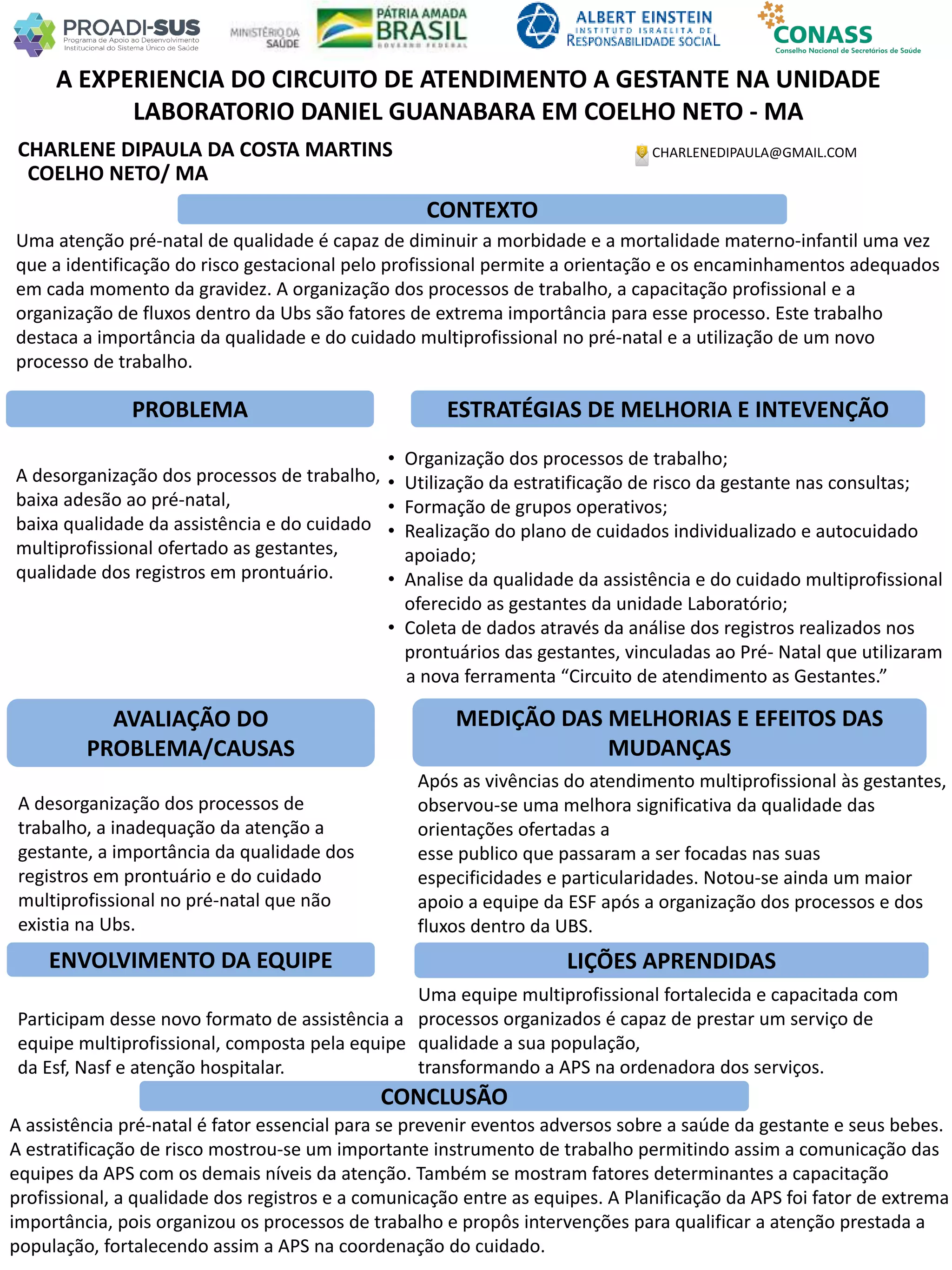 CHARLENE DIPAULA DA COSTA MARTINS
A EXPERIENCIA DO CIRCUITO DE ATENDIMENTO A GESTANTE NA UNIDADE
LABORATORIO DANIEL GUANABARA EM COELHO NETO - MA
PROBLEMA ESTRATÉGIAS DE MELHORIA E INTEVENÇÃO
CONCLUSÃO
CHARLENEDIPAULA@GMAIL.COM
COELHO NETO/ MA
CONTEXTO
AVALIAÇÃO DO
PROBLEMA/CAUSAS
ENVOLVIMENTO DA EQUIPE
MEDIÇÃO DAS MELHORIAS E EFEITOS DAS
MUDANÇAS
LIÇÕES APRENDIDAS
Uma atenção pré-natal de qualidade é capaz de diminuir a morbidade e a mortalidade materno-infantil uma vez
que a identificação do risco gestacional pelo profissional permite a orientação e os encaminhamentos adequados
em cada momento da gravidez. A organização dos processos de trabalho, a capacitação profissional e a
organização de fluxos dentro da Ubs são fatores de extrema importância para esse processo. Este trabalho
destaca a importância da qualidade e do cuidado multiprofissional no pré-natal e a utilização de um novo
processo de trabalho.
A desorganização dos processos de trabalho,
baixa adesão ao pré-natal,
baixa qualidade da assistência e do cuidado
multiprofissional ofertado as gestantes,
qualidade dos registros em prontuário.
A desorganização dos processos de
trabalho, a inadequação da atenção a
gestante, a importância da qualidade dos
registros em prontuário e do cuidado
multiprofissional no pré-natal que não
existia na Ubs.
Participam desse novo formato de assistência a
equipe multiprofissional, composta pela equipe
da Esf, Nasf e atenção hospitalar.
Após as vivências do atendimento multiprofissional às gestantes,
observou-se uma melhora significativa da qualidade das
orientações ofertadas a
esse publico que passaram a ser focadas nas suas
especificidades e particularidades. Notou-se ainda um maior
apoio a equipe da ESF após a organização dos processos e dos
fluxos dentro da UBS.
Uma equipe multiprofissional fortalecida e capacitada com
processos organizados é capaz de prestar um serviço de
qualidade a sua população,
transformando a APS na ordenadora dos serviços.
A assistência pré-natal é fator essencial para se prevenir eventos adversos sobre a saúde da gestante e seus bebes.
A estratificação de risco mostrou-se um importante instrumento de trabalho permitindo assim a comunicação das
equipes da APS com os demais níveis da atenção. Também se mostram fatores determinantes a capacitação
profissional, a qualidade dos registros e a comunicação entre as equipes. A Planificação da APS foi fator de extrema
importância, pois organizou os processos de trabalho e propôs intervenções para qualificar a atenção prestada a
população, fortalecendo assim a APS na coordenação do cuidado.
• Organização dos processos de trabalho;
• Utilização da estratificação de risco da gestante nas consultas;
• Formação de grupos operativos;
• Realização do plano de cuidados individualizado e autocuidado
apoiado;
• Analise da qualidade da assistência e do cuidado multiprofissional
oferecido as gestantes da unidade Laboratório;
• Coleta de dados através da análise dos registros realizados nos
prontuários das gestantes, vinculadas ao Pré- Natal que utilizaram
a nova ferramenta “Circuito de atendimento as Gestantes.”
 
