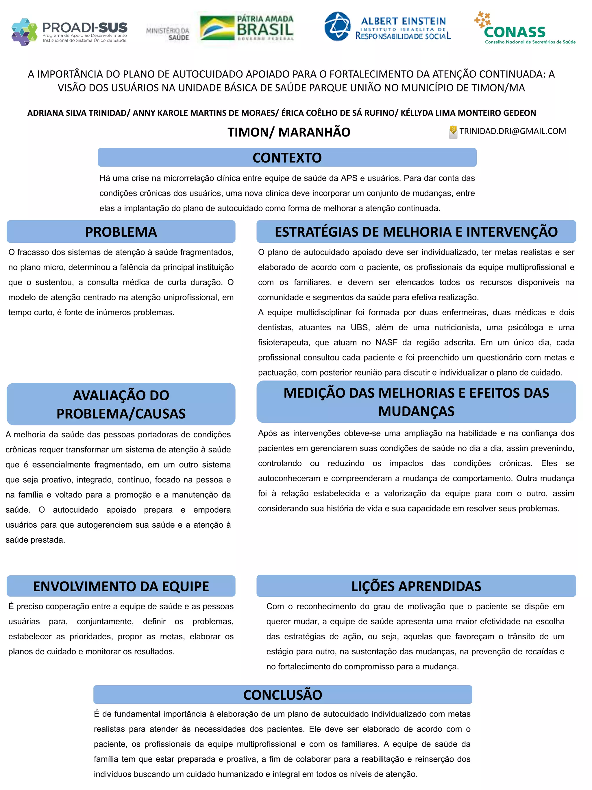 ADRIANA SILVA TRINIDAD/ ANNY KAROLE MARTINS DE MORAES/ ÉRICA COÊLHO DE SÁ RUFINO/ KÉLLYDA LIMA MONTEIRO GEDEON
A IMPORTÂNCIA DO PLANO DE AUTOCUIDADO APOIADO PARA O FORTALECIMENTO DA ATENÇÃO CONTINUADA: A
VISÃO DOS USUÁRIOS NA UNIDADE BÁSICA DE SAÚDE PARQUE UNIÃO NO MUNICÍPIO DE TIMON/MA
PROBLEMA ESTRATÉGIAS DE MELHORIA E INTERVENÇÃO
CONCLUSÃO
TRINIDAD.DRI@GMAIL.COMTIMON/ MARANHÃO
CONTEXTO
AVALIAÇÃO DO
PROBLEMA/CAUSAS
ENVOLVIMENTO DA EQUIPE
MEDIÇÃO DAS MELHORIAS E EFEITOS DAS
MUDANÇAS
LIÇÕES APRENDIDAS
Após as intervenções obteve-se uma ampliação na habilidade e na confiança dos
pacientes em gerenciarem suas condições de saúde no dia a dia, assim prevenindo,
controlando ou reduzindo os impactos das condições crônicas. Eles se
autoconheceram e compreenderam a mudança de comportamento. Outra mudança
foi à relação estabelecida e a valorização da equipe para com o outro, assim
considerando sua história de vida e sua capacidade em resolver seus problemas.
Com o reconhecimento do grau de motivação que o paciente se dispõe em
querer mudar, a equipe de saúde apresenta uma maior efetividade na escolha
das estratégias de ação, ou seja, aquelas que favoreçam o trânsito de um
estágio para outro, na sustentação das mudanças, na prevenção de recaídas e
no fortalecimento do compromisso para a mudança.
É de fundamental importância à elaboração de um plano de autocuidado individualizado com metas
realistas para atender às necessidades dos pacientes. Ele deve ser elaborado de acordo com o
paciente, os profissionais da equipe multiprofissional e com os familiares. A equipe de saúde da
família tem que estar preparada e proativa, a fim de colaborar para a reabilitação e reinserção dos
indivíduos buscando um cuidado humanizado e integral em todos os níveis de atenção.
Há uma crise na microrrelação clínica entre equipe de saúde da APS e usuários. Para dar conta das
condições crônicas dos usuários, uma nova clínica deve incorporar um conjunto de mudanças, entre
elas a implantação do plano de autocuidado como forma de melhorar a atenção continuada.
O fracasso dos sistemas de atenção à saúde fragmentados,
no plano micro, determinou a falência da principal instituição
que o sustentou, a consulta médica de curta duração. O
modelo de atenção centrado na atenção uniprofissional, em
tempo curto, é fonte de inúmeros problemas.
A melhoria da saúde das pessoas portadoras de condições
crônicas requer transformar um sistema de atenção à saúde
que é essencialmente fragmentado, em um outro sistema
que seja proativo, integrado, contínuo, focado na pessoa e
na família e voltado para a promoção e a manutenção da
saúde. O autocuidado apoiado prepara e empodera
usuários para que autogerenciem sua saúde e a atenção à
saúde prestada.
É preciso cooperação entre a equipe de saúde e as pessoas
usuárias para, conjuntamente, definir os problemas,
estabelecer as prioridades, propor as metas, elaborar os
planos de cuidado e monitorar os resultados.
O plano de autocuidado apoiado deve ser individualizado, ter metas realistas e ser
elaborado de acordo com o paciente, os profissionais da equipe multiprofissional e
com os familiares, e devem ser elencados todos os recursos disponíveis na
comunidade e segmentos da saúde para efetiva realização.
A equipe multidisciplinar foi formada por duas enfermeiras, duas médicas e dois
dentistas, atuantes na UBS, além de uma nutricionista, uma psicóloga e uma
fisioterapeuta, que atuam no NASF da região adscrita. Em um único dia, cada
profissional consultou cada paciente e foi preenchido um questionário com metas e
pactuação, com posterior reunião para discutir e individualizar o plano de cuidado.
 